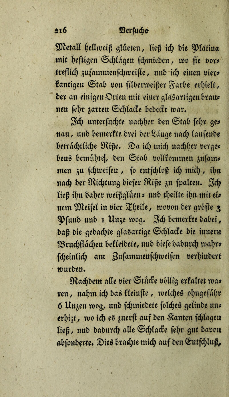 5i6 S5erfu(^e SDletatt gtuetcu, Ite^ fc^ bie ^(atina mit (;eftigcn ©d)lagen fd^mtebeit, wo fie oovf treflid; ^ufammenfd;n?eifie, xinb td; erneu t)iev^ fantiken ©tab oon filbern?eiper 5^^rf'e ev{;te(t, tev ait einigen Orten mit einer gtaBartigenbrau^ tten fel;r jarten ©d^Iade bebcdt trar^ Sd; mtterfud;te nad)(;er ben ©tab fel;r ge^ nau^ unb bemerkte brei ber Sauge nad; laufenbe betrdd^dicbe 9liße* ©a id; mtd) nad)(;er nergest benö betnnl^tej, ben ©tab ncUi^otnmen jufami? men ju fd}n)eifen, fo entfd)tog id; mid>, il;« md) ber Slic^tung biefer 511 fpalten* ^<i) lie^ il;n halber weißgUien^ unb ri;ei{te ii;ii mit eu nem SÜleifet in hier Jl^ede, n?ot)on ber grcjle 5 ^fuitb unb I Un^e mog* Sd) bemerJte babei ^ baß bie gebad)te glaöartige ©d^Iacfe bie inneru ®rud)flad)en beHeibete, unb blefe baburd) mal^r? fd^eintid) am t)erl;inbert mürben^ 9la(^betn atte bin* ©tucPe brlirg erMtct waf reu, na][?m ic^ baö fleinfle, meld)e^ o(;ngefaf;r 6 Unjen mcg, unb [d)miebete fotd^eö getinbe un< er^i^t, wo id> eö guerfl auf ben kanten fd^tagen ließ, unb baburd) alle©d)la(fe fel;r gut baren abfonbeitet 2)ieö bradjte mic^ auf ben (Sntfc^luß^