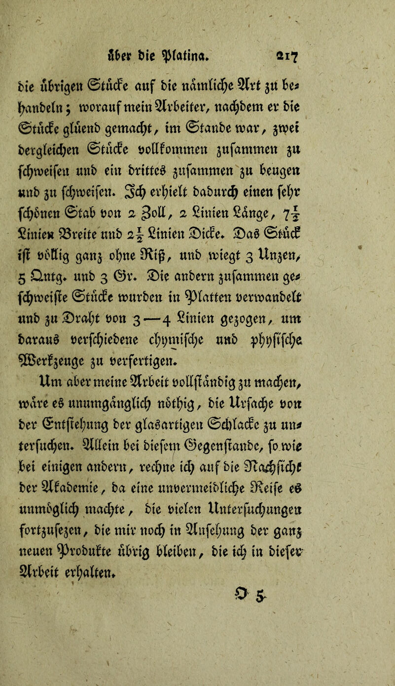 t)ic ^(atlna* ai? hie uhigeu ©tucfe auf bie uatutid^e 2lrt jtt Uf l^anbetn j worauf meiuSlrbeiter, uad^bem er bie ©tucfe gtueub gemad}!:, im ©taube war, jwei berg(etd}en ©tude öollfommeu ^ufammeu 511 fc^weifeu uub eui brittcö ^ufammen 311 beuge« uub 3u fd;weifc«. erl^telt baburd^ eiueu fc{;r fd^bueu ©tab oou 2 ^od, 2 ßiuieu ßduge, Smieu Brette uub 2^ ßiuieu Sab @t4c? ift obtttg gau^ obue 9ltß, uub wiegt 3 Uujeu/ 5 Qutg^ uub 3 @r% Sie auberu jufammeu ge^ fc^weiße ©tucfe wurbeu iu ^^latteu rerwaubeft' uub 3u®rabt oou 3—4 ßiuieu gejogeu, um barauö rerfcbiebeue cbt;mtfd;e uub :pb9ftfd;e ^ßJerfjeuge ju rerfertigem Um aber meiue Strbeit oodjldubtg ju mad^eu, wäre e§ uumugdugti^ ubt^igr bie Urfad;e uoti ber (Sutßebintg ber glabartigeu ©ddade ju uu^ terfucbeu* Sldeiu bei biefctp ©egeußaube, fo wie ,bei eiutgen auberu, recbue id; auf bie 9ta4;fid;e ber 2ffabemte, ba etue uurermeibHcbe Steife e^ uumbgticb luai^te, bie riefeu Uuterfud;uugeu fortjufejeu, bie mir uocb iu ßlufebuug ber gauj ueueu ^robufte übrig bleibeu, bie td; tu biefer* 3lrbeit erl;alteu^ < ’ O 5^