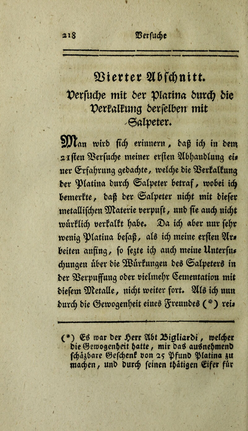 ai8 25erfU(^e SSiette»! 5lbfd)ttitt. t>erfu(J?c mit bet piatin« öuvd^ feie IPerfalfmig 6et:fclb^n mit ^alpetex* 5ötnti wirb (i'd^ ertmiern, baß td) in betn sijlett SSerfuci^e memer etpen 2l6l;attt)tutt9 ew mv ©rfal^vttttg gebadete, mlä)t bie SSerfatJung ber ^latma buri^ ©atpeter bettraf ^ tpobei td^ bemerfte, baß bet: ©afpeter nid^t mit bfefee tttetalltfd^ett 5Dlaterte öerpuft / utib fk auc^ titelt n>urHtd^ uxtaUt l^abe^ ®a td^ aber nur febr tretiig ^{attna befaß, aU xd) meine erfien 5tr< beiten anßng, fo fejte i(^> audf; meine Unterf«^ drangen über bie Narbungen beö ©atpeter^ in ber 3Jerpuffung ober oicKmebr ßementation mit biefemSOletalle, nid^t weiter fort> Slföid^ttun burd^ bie ©ewogenl^eit eineö 5^eunbeö reU (*) mar ber ^err Vtbt Äi0liarbt, meteber bie ©emogenbeit batte, mir ba^ au^nebmenb febagbare ©ef^cbenf bon 25 ^funb ^(atina üu macben, unb bureb feinen tbatigen ^ifer für
