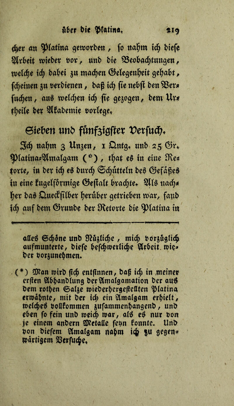 t>je (j^er an ^(atma genpotben , fp nalpm iä} btefp SlrBett wkHx bov, unb btp OSeobad^tungen ^ npetci^e iä) habet jn machen ©elegenlbeU gehabt ^ fdbeuten jn Petbienen / baß td^ fte nebjl ben SSer^ fiteren, auö npetc^en tc^ fie gejogen^ bem Uxf. ebeite bev Slfabemie norteget 6iet)en mb fmf^xQfUx Vxx\\x^, Sd^ nabm 3 Unjen/ i Onfg^ imb 25 ^tattna#^tnatgam (^^) / t^at e0 in eine Iprte, tu bev td^ eö burd^ ©ebuttefn beö @efdße$ *tn eine Jugetfbrmtge ©ejlalt bvacfjeet 31B nacb<5 l^er bab SluecEfilber betuber gettteben war, fanb tdb auf bem ©runb^ ber Sietovte bie m' attcö ©ebSne unb 9?il5(i(^e, mich borjÄgHcbi aufmunterte, biefe befcbtperKcbe §trbeit. tpie* ber borjunebmen. ^ , (♦) 50?on mirb entpnnen, baß in ,meiner erffen Slbbanbtung berSimatgamation ber au^ bem rotben ©atje mieberbergeßeßten ^(atina ermdbnte, mit ber ief; ein Slmaigam erbielt , metebe^ bpCtfommen jufammenbangenb, unb eben fo fein unb »ei^ mar, a(^ e^ nur bon je einem anbern 3??etatte fe^n fonnte. Unb bon biefem Stmatgam nabm ?« gegen» mdrtigem Serfuebe,
