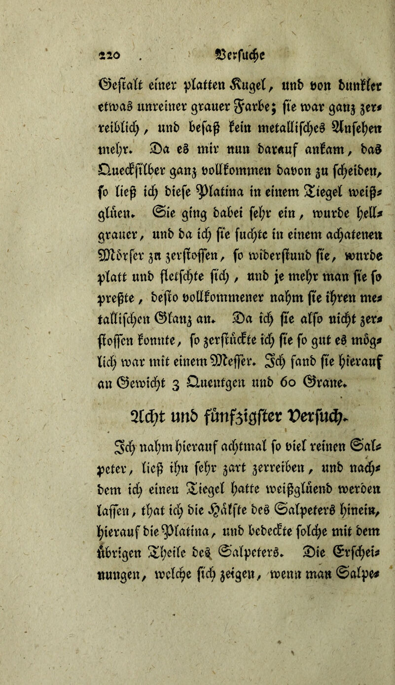 emer glatten Äuget, uub öon buttHer ettt?a§ uttreiiter grauer tvar ganj rei&ttct;, unb befaß {ein wetalltfd^eS Stufel^eti tnel;r. Sa e§ mir nu» barauf anJam, ba§ Huecbfitber ganj tJoUEommeit baDon ^u fd^etben, fo tieß id^ biefe ^latiua tu einem stieget meiß^ glueu^ @ie ging babei fet;r ein, mürbe t;ell^ grauer, unb ba ict; fte fucC^te in einem ad^atenen fSlbrfer 3« jcrßsvffen, fo miberßunb ße, mürbe iptatt unb ßel;fct)te fict;, unb jje met;r man fte fo ^preßte, beßo uoltEommener nal^m ße tl^ren me^ tattifd[;cn ©tan^ an«- Sa tdf) ße affo nid|t ger^ ßoßen fonnte, fo jerßucEte id; ße fo gut e§ mbg^ lid; mar mit einem ?5Jleffer* Sd) fanb ße t;terauf an ©emic^t 3 Quenfgen unb 60 ©rane«- %ä)t mb f«nf5t3fter Vetfuä). Sd) nat;m(;ierauf ad;tmat fo oiet reuten ©ats? ^cter, tieß tt;n fet;r ^art jerrerben, unb nad;# bem id; einen Stieget [;atte meißgtuenb merben laßen, t^at id; bie ^alfte be§ ©alpeferö tßnein, l()ierauf bie^lattna, unb bebedte fotd^e mit bem Äbrtgen S^l;eite be^ ©vdpeterö. Sie ©rfei^eu ttungen, metc^e ßd; jetgen, menn man ©alpe#