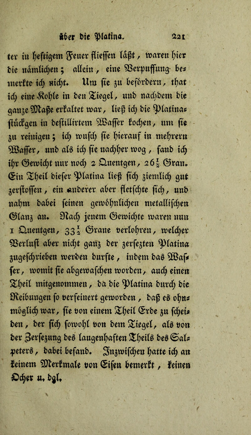 Ux itt l^efrigim flieflfen {aßt, tioaren l)kt tie udmKdjen; allettt y eine 9Sevpupng’ hm inerJre xä) nx^U Um fic ju kf6rbern, ti)at irf; eme<Sol^(e in ben Stieget, luib nad^^bcm bie gattje SJla^e xxMtxt wax^ ließ tc^ bie 9^fattnas flucEgen tu bejlilliv^em SBuffer fod^eu , um fk - 5U reiutgen; xd) mufd; fte l^ietauf tu mel^revu 5Bafier, uub aB xd) fu uad^l^er tvog, foub td^ x^)x ©emtci^t nur uod; 2 Dmcutgen, 26I (Srmu @ut btefer ^tatiua ließ ftd^ jtemnd^ gut jerßioffeu, ein M^ubever aber fletfcl^te ftci^, uub ual)m babei feinen gembl^ntid^en metaKifd^eu @lan§ am S^ad) jenem ©emid^te maren nun I Dmentgen, 33 J ©raue rerlcl^ren, metd^er SSerlujl aber nid^t ganj ber jerfejten ^latina gugefd^rieben werben burfte, inbem baö 5®afj* fer, womit fte abgewafd^en worben > aud^ einen 5£l;eil mitgenommen, ba bie ^tatina burd; bie Sleibungen fo verfeinert geworben, baß e§ of)tm mogtid^ war, fte von einem Stl^eil ©rbe ju fd;eü ben, ber ftd^ fowol;t von bem Sieget, afö von ber taugenl^aften S^eitö beö©atis ;peterö, babei befanb^ S«5tt>tfd^en l^atte td^ an feinem SJlerfmale vonSifen bemerft / feinen Öd^er ttt bgU