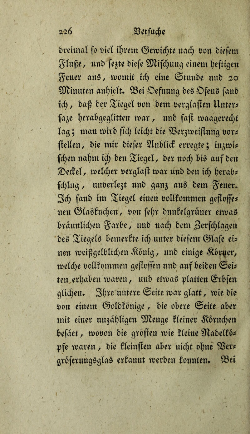 brctinal fo Dtet tf;vem @etx>icf}tc uadf; Don biefcm gUiße, unb fe^te biefe 2!}ltfd;ung einem (;eftigett Jener au§, momit trf) eine ©Utnbe unb 20 SJliuuten an![)ie{^ ^et Öefnung be§ Ofenö fanb icl^, baß ber lieget non bem rerglaßen Untere faje l;erab9eglitten mar, unb faß maagered}t fag; man mirb ftef; Uid)t bie ®erjmeißung ror^ ßellen, bie mir biefer 2lnHicE erregte; in^mi^ fd;en nal;nt i^ ben !£iegel, ber nod; auf ben 2)ecEe{, meld;er Derglaß mar unb ben id) l;erab^ fd^tug, mmerlejt unb ganj auö bem Jener, fanb im Stieget einen roHJommen geßojfe^ neu ©taöfuc^en, non fe(;r bunfelgrüner etmaö ]brdmdid;en Jarbe, unb nad; bem ^erfdßagen beö IXiegete bemerfte id; unter btefem ©tafe eis neu mcißgelb(id}en ^bnig, unb einige ^ovner, meld}e Dodfommen geßoffen unb auf beiben ©eis ten erl;aben maren, unb etmaö platten ©rbfen glid^eiu Sf;ve untere ©eite mar glatt, mie bie Don eineiti ©olbfbnige, bie obere ©eite aber mit einer unjat;ligen 3!}tenge kleiner ^6rnd;ett befdet, moDon bie großen mie Keine Slabelfbs pfe maren, bie fleinßen aber nid^t ol;ne SSers grbferungögtaö erfannt merben fonntem 93ei