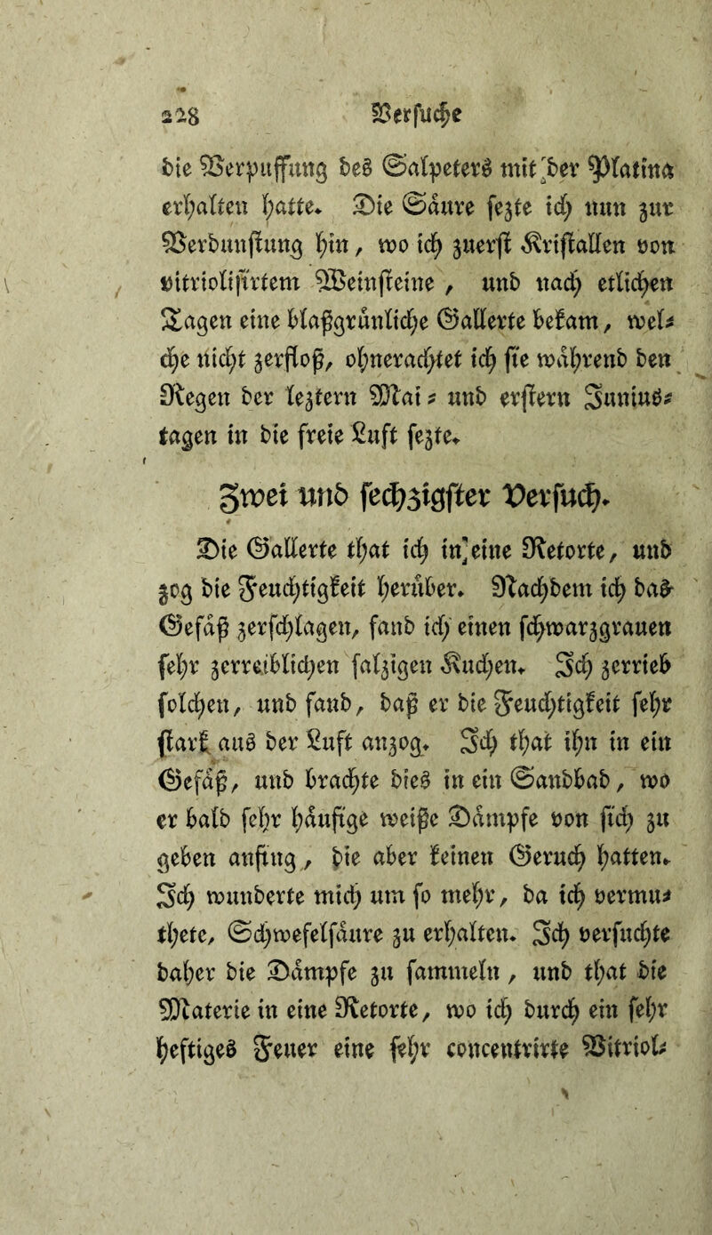 2^8 23erfu$e tie 95erj)uffmt9 be§ ©atpeter^ mtt^bev erl;alteii S)te ©duve fejte tdf) iiutt jur SSerbmifiun^ l^m, tt)o td^ juerjl ^nftaEett öon tjitrtoltfntem ^etttjleiite , unb itad) etKc^n Slagen eine Maßgrunttc^e ©attevte befam, xo^U d^e nid^t S^vflop, ol)ncxad)tet td^ fie mdl^renb be«; 9'legen ber U^tmx SÖlat ? «nb evjlettt Suniuö^ tagen in bte freie Suft fejfei. '^xvei wt5 fciS)^iQftcx Vexfnä)* 2)te ©allerte id^ in]eine 9?e(orte, mib jog bie 5eud)tt9!eit I;eruber. 9Tad^bem ici) ba^ ©efdß jerfdl^lageu, fctnb tcf) einen fd^marjgvauen fel;r jerreiblid^en [at^tgen ^ud[;eiu Sc^ serrieb fold^en, unbfanb, bag er bie 5^ud;tigfeit fel^r flart au0 ber Suft an^og* Sd; tlf)at if;n in ein ©efdf ^ unb brad^te bie^ in ein ©anbbab ,mo er halb fef}r l)duftge mei^e Kampfe t)on fid; ju^ geben anftng, aber beinen ©erud^ t)atten^ Sd^ munberte mid; um fo me(;r, ba id^ tjermu^' tl;ete^ ©d;mefelfdure ju er{;altem Sd^ uerfuc^te bal;er bie 2>dmpfe ju fammeln, unb tl;at bie 5Dbaterie in eine 9{etorte, mo id; burd^ ein fei;r ]{)eftigeb &euer eine fel;r cpucentrirte SSitriofc