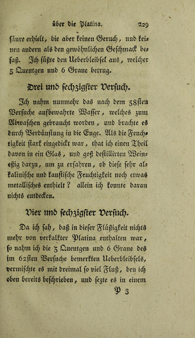 V w6er ^te ^(atino. 229 fdttve bte aUt. feinen ©evud^, nnb feii nen anbern afö ben getnbl^itnd^en @efd[;ma(;E Uf fn^te ben Uebevbteibfef ciu^ njeWjev 5 Quentgen unb 6 ©rane betrug^ 25t:ei mb fe^jtgffer Sd^ naf)m nunmef;r baö nad^ bem SSerfucl^e aufbetnal^rte Söafier, noeld^c^ jum 3(hii)afc()en gebrandet tnorben ^ unb kad^te e$ buvd^ SSevbiutfiung in bie @nge^ bie 3^eudf;^ tigfeit jfavf eingebicft iuar, t{;at id^ einen 2l;ei{ batJon in ein ©la0, unb gof^ bejfidtvten SSetn? e^ig barju, um ju etfa(;ven , ob biefe fel;r aU fatinifd^e unb fauflifd^e 5*eu(^tig!eit ncd^ etmai^ metatltfcr)eö entl[)ielt ? allein id) fonnte baran nid^t^ entbecEem Viex mb feä)^i$ftev Vexfnd}. ' Sa id^ faf; ^ baf in biefev Slufigfeit nid^t$ tttel;e non nerfalEter ^latina entl;alten mar, fo nal^m ic^ bie 5 Quentgen unb 6 ©raue be^ tm Mafien 9Serfuc(;e bemerften Ucberbleibfefö, nermifd^te e§ mit breimal fo riet 5luß, ben id^ oben bereite befd^rieben, unb fe^te e§ in einem ^ 3