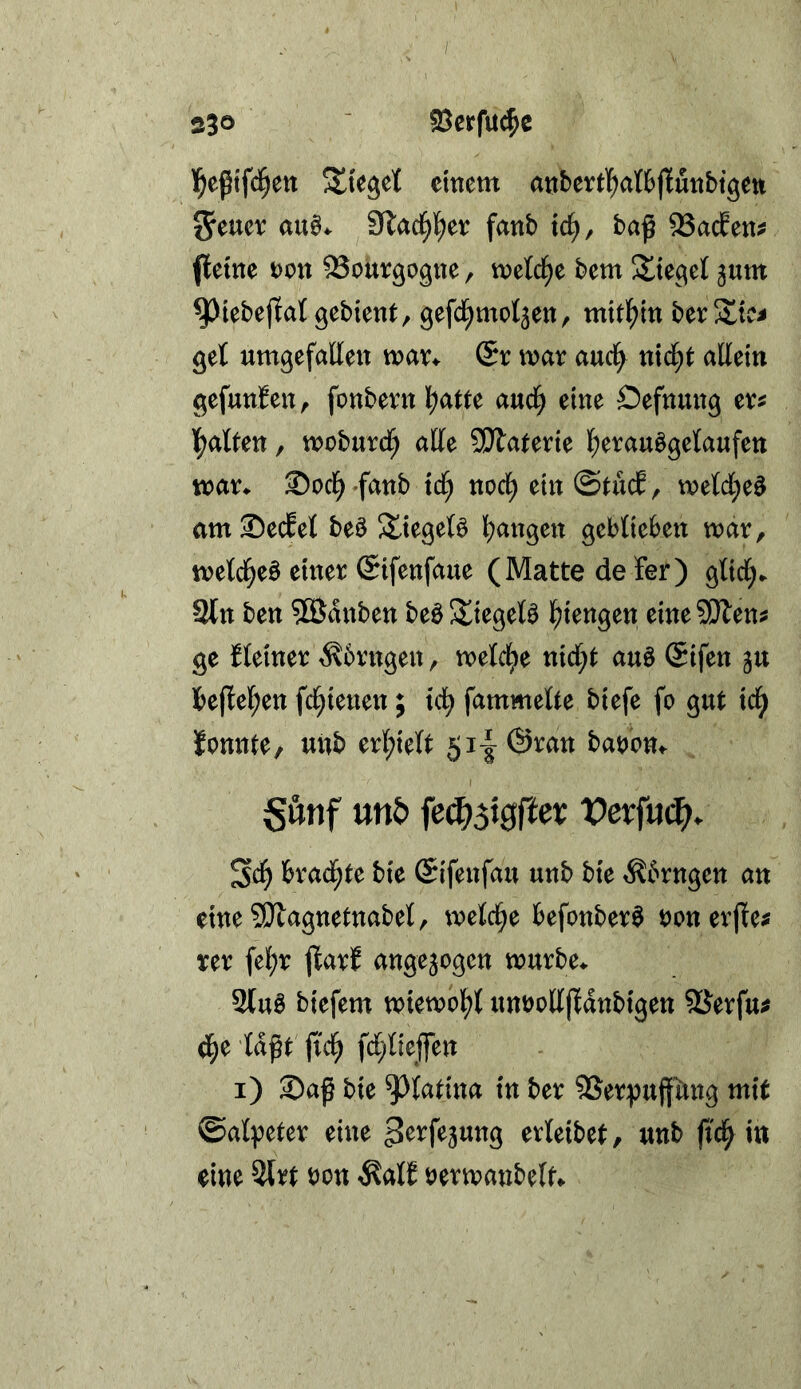 I 23® föcrfuc^c l^eßtfd^en Stieget einem anbertl^aftjlunbtgen 5eucv Slad^l^er fanb tc^, baß 93acfen^ (leine von ^ouvgogne, rneld^e bem ^ttegel jum ^iebejlat gebient, gefcl^mot3en, mitl^in berS^tCi get umgefatten wav^ (Sv war auci^ nid^t allein gefunfen, fonbernl^atte <xnä) eine Oefnmtg exf Italien, moburdf; alle SÄaterie l;erau§getaufen mar^ ®od^ »fanb td^ nod^ ein ©tucE, melcl;e^ amSecEel beö 5£iegeB l^angen geblieben mar, metd^eö einer ©ifenfaue (Matte de fer) glid;. 2tn ben 5Ödnben beö Stieget^ l^iengen eine SiÄen^ ge Heiner ^brngen, metd^e nid;t auö (Sifen ju teflel^en fd^ienen; id^ fammelte biefe fo gut id^ lonnte, unb erl;ielt 5i-|@ran batjon^ Sönf mb fe^3i0rtev Vexfu^. brad^te bie (Sifenfau unb bie .Kbrngen an eine5iJlagnetnabel, meld^e befonber^ ronerfle^ rer fe^r flarf angejogen murbe^ 2tu0 biefem miemol^l unüoUfldnbigen SSerfu^ d^e laßt jid^ fd^lieffen i) Saß bie ^latina in ber SSerpußting mit ©alpeter eine erleibet, unb ß'c^ in eine 3trt non ^alE bermanbelt^