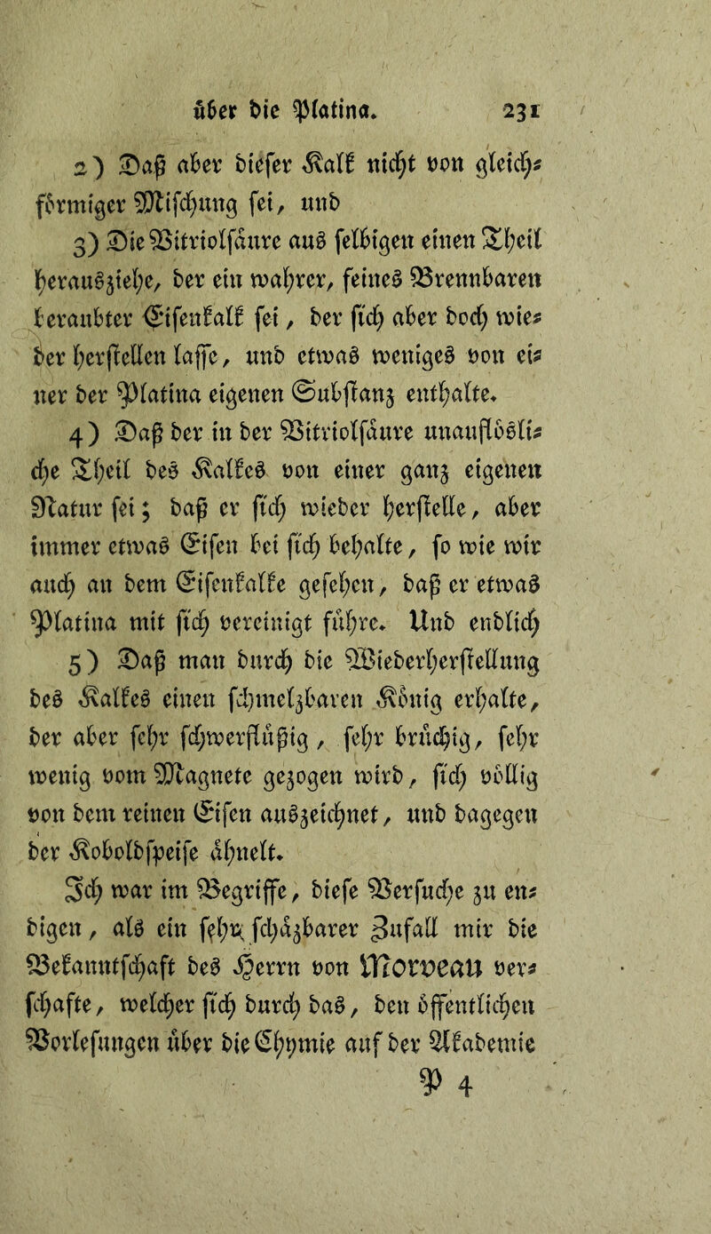 2) aUx biefer ^aU nici^t t)Ott gWcf;« förmiger SWifcC^mtg fei, mib 3) ^ie^itriclfdure au§ fetttgeit einen 3^(?eit l^eraug5te{;e, ber ein tnaf^rer, feinet brennbaren beraubter <^ifenfatt fei, ber fid; aber borf) wks ier l;erfiellen lajfc, nnb etwaö tnenigeö non ci^ ner ber ^(atina eigenen ©ubffanj entl^atte. 4) Sa^ ber in ber bitriolfdnre mmnfloöfo d)x !it(;ei( beo ^atbe^ oon einer ganj eigenen S'taturfei; baß er fi'd; inieber fjerßeUe, aber immer ctmaö (Sifen bei ftd^ bemalte, fo mie mir and) an bem (SifenMfe gefet;en, baßeretmaö ^tatina mit fic^ rereinigt fuf;re^ Unb enblidf; 5) ®aß man burd^ bie 5Bteber[;erjlednng be§ Äalfeä einen fcl}met3baren ^bnig eri;atte, ber aber felf)r fcf;merf[nßtg , fei;r brühig, fe(;r menig rom SPtagnete gezogen mirb, fidf; rollig non bem reinen ©fen au^^eid^net, nnb bagegen ber t^obolbfpeife dl^nelt* 3cl^ mar im 93egrtffe, biefe ®erfnd;e 511 en^ bigen, afe ein f<^l;r( fd^d^barer Zufall mir bie 93efanntf(^aft be^ VftOXVCCiU ner^ fd^afte, meld;er fid^ burc^ baö, ben bjfentlid^eu 5Sorlefungen über bieß^pmie auf ber Slfabemie 9)4