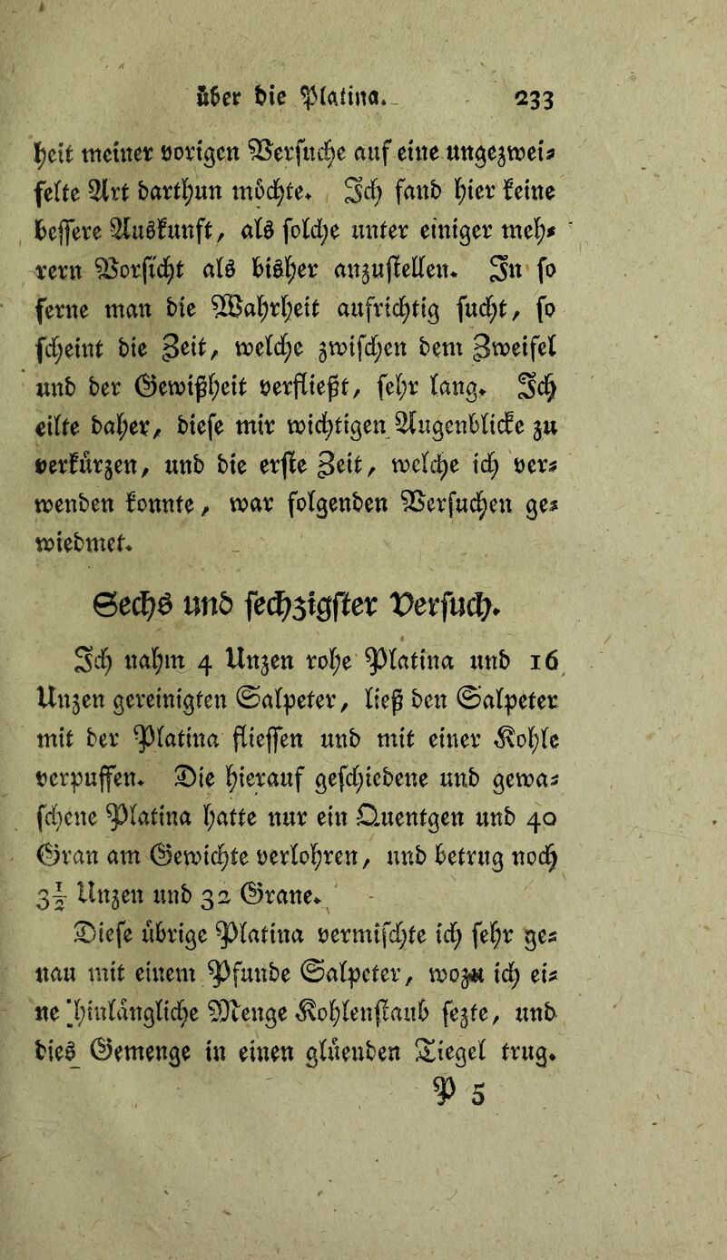 ttieuter öoictgcn SSerfuc^e auf eute ttttgejwei's feUe 2lrt bartl^un m5cl^te> ^d) faub l^tet: feine Ibejfeve 3lu0funft, aB fo][d;e unter einiger mci)f rern SSorfid^t aB h\Ü)tt an^ujfeden* Su fo ferne man bie 58al^rl;eit aufrid^tig fud[;t, fo fd;eint bie peit, mld)t 3n)ifd[;en bem gmeifet wnb ber ©emifl^eit oerfließt, fe[;r lang^ eilte halber, biefe mir mici^tigenJJtugenblicfe ju oerfurjen, unb bie erfle peit, melc^e id^ oers menben fonnte, mar fotgenben SSerfud^en ge^ miebmet* 6e(^ö mb fec^stgffet: t)erfui^. SJ) nal;m 4 Unjen rol^e ^latina unb 16 Unjen gereinigten ©al^eter, ließ ben ©alpeter mit ber ^latina ßiejfen unb mit einer ^ol^lc oerpuffen^ 35ie l^ierauf gefd[;iebene unb gema^ f(i}cne ^latina l;atte nur ein Quentgen unb 40 ©ran am @emic§te oerlol^ren, unb betrug noc§ 3|- linken unb 32 ©rane^ - ®tefe übrige ^^latina oermifd^te icl^ fe|r ges nau mit einem ^funbe ©alpcter, mo^ id^ ei^^ «e’l;iulanglid[}e 9}teitge iKol^leu|Iaub fe^te, tinb bie0 ©emenge in einen glüeuben Spiegel trug* ^5