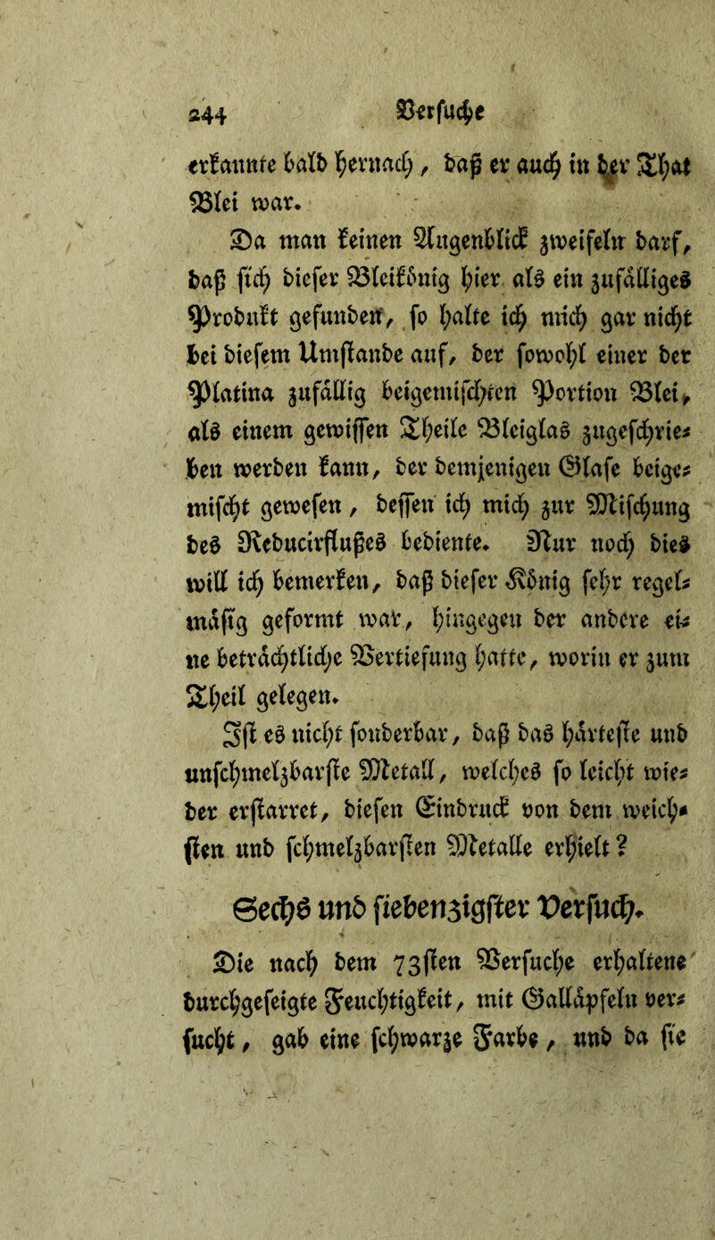 fl44 SJ^rfu^e erfaitttfe ktb l^entacC;, t?aß ev aud^ tu Ij^ev ®Iet war. ®a tnan feinen 2(ngen6(tcE jweifehr barf^ fid^ tiefer ^teiftnig \)in aB ein jufalligeg ^rotn^t gefunbeif, fo l;alte id^ tnid^ garnid^t I>ei tiefem Umjfante auf, ter fowol;! einer ter 93tatina gufallig teigemifd[;fen Portion ^tei,, ate einem gewiflen 2^;ei(e ^(eig(a§ ^ugefd^rie^ Jen werten fann, ter temjenigen @fafe teigem mifd^t gewefen, teffen id; mid; gur SDlifci^ung t)e0 9letudrflupe0 tetiente. 3lur nod; tie0 will id; temerfen, taß tiefer rKtnig fe(;r reget mafig geformt war^ I;ingegeu ter antere et tte tetrdd^riid;e Vertiefung i;attcv worin er jmu 2;i;eil gelegen. e0 nicl;t fontertar, taß ta0 l;drte|Te unt «ttfct;mel3tar({e ?!}letad, welc(;e0 fo Uid)t wies ter erjfarret, tiefen ©ntrucE oon tem weic^s pen unt fcl^met^tarflen Vtetalle erl^ielt ? &c(f)6 mb fiebensigfter Vevfm^. Sie nac](^ tem 73fien Verfucl;e erl;a(tene turcl^gefeigte 5^ucl;tigfeit/ mit (Salld^jfeln oers üiidjt, gab eine fc^warje S^rbe, unt ta fte
