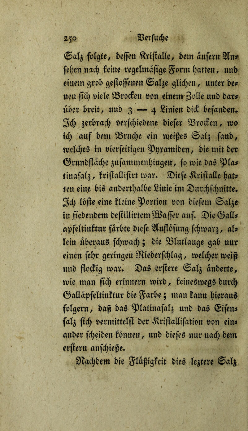 2)0 23erfuc^c ©atj foK^te, bejfen bem aufernSln? fe{;ctt ttaci^ Seine regetmdfige^'onn (;atten, unb einem gvob gejSojfenen ©alje 9][td[;en, unter be? iten fiä) mU ^rocSen öon einenv^offe unb bar^ lUer breit, unb 3 — 4 ßinien bicS befanben^ ^d) 5erbrad[; t)erfd;iebene biefer ^rocfcn, wo td; auf bem ^ruc^c ein wei^eö ©alj fanb, in merfeitigen ^J^vamiben, biemitber ©runbfldd)e 5ufammenl;in3en, fo wie ba^ tinafaSj, SrijSatlifirt war. ®icfe ^^rijlalle i)ats fen eine biö anbertl;a(be 2inie im ®urcl^fc^nitte. Sc^ tbfSe eine SIcine Portion oon biefem ©atje tu fiebenbem belSidirtemSBaffer auf. 2)ie©all? ^avfeUinStur färbte btefe Sluflbfung fd^warj, aU Kein überaus fc^wad;; bie 93Kuttauge gab nur einen fel^r geringen Slieberfci^Kag, weKd;er weifi unb flocSig war\ ®aö crflere ©a^ anberte^ wie man fid^ erinnern wirb, SeineSwegS burci^ ©addpfeltinStur bie ^arbe; man Sann lt)ierau§ folgern, ba^ baö ^(atinafaKj unb baö Sifen^ fa4 ftc^ rermitteljS ber ^\ri(ladifation oon ein^ anber fd;eiben Sonnen, unb biefe^ nur nad; bem erpern anfd^iege. Slaci^bem bie ^KupigScU bieö Keltere ©aK|.