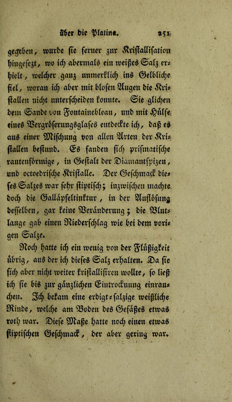 Uef tie gegtfecn, würbe fi'e fenter gur ^rtjlaffifatto« l^iugefe^t, wo tc^ abermaö ein wei^cöSar^ er^ l^ielt, welcher ganj nnmevSticf^ tnö (SeftOdje fiel, woran tc§ aber mit blofen Singen bie ^ri# jlallen nid^t nnterfd^eiben Jonnte» ©te gltd^en bem ©anbe oon nnb mit ^nlfe; cineö ®ergr5ferungBglafcö entbecEte ic^, baß auB einer SDtifcl^ung bon allen Slrten ber ^nV jlaffen beflunb* Qß fanben fi'cf) prifmatifd;e rantenfbrmige, in ©ejlatt ber SMamantfpi^en, imb octoebrifd;e ^rijlalle^ ®cr ©efcl^mad bie# feß ©al^eß war fel^r jliptifd;; tn^wtfdjen mad^te bod^ bie @alla|?fettinftur y in ber Stufibfung beffelben, gar Eeine SSerdnberung ; bie SSlnt^ lange gab einen Slieberfd^lag wie bei bem tjori^ gen ©alje* 9lod; l^atte ic^ ein wenig üon ber ^lößigfeit nbrig, anb ber tc^ biefeö ©alj erl^alten* Sa jte ftd; aber nic^t weiter Erijlallifmn wollte/ fo ließ icb fte bi§ ^nr gdnjlid^en Sintrocfnnng einran^ d^en» Sd^ beEam eine erbigt^faljige weißlid^e Ütinbe, weld)e am SSoben beö(Sefdße§ etwa§ rotl; war^ Siefe SHaße l;atte nod; einen ettvaß jliptifc^en ©efd^macE, ber aber gering war^