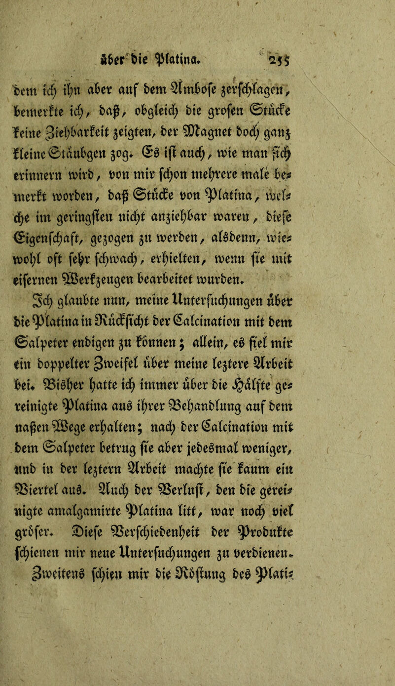 ii^er bie $(atiina» ' '25$ tcm id) tl;n ciUx auf t>em 2Cm6ofe jerfd^fagcu, i)emevfte icC;, baß, erleid; bk grofen ©tuefe leine bet SDlagnet bod; gauj fleine ©taubgeu 30g* (5ö ifi aud^, wie man fid^ etinnevn mirb, ton mir fd;on mel;rcre mafc Hs merft morben, baß@tucEe ton^iatuia, \mis im geringjlen nid^t anjiel^bar mareu, biefe ©igenfd^aft, gezogen jumerben, ar§benn, mici: n)ol;l oft fe|>r fd}mad), evl;ietten, menn fte mit eifernen ^erf jeugen bearbeitet mürben^ Sd) glaubte nun, meine Uuterfud^ungen über bie9Jtatinaiu9vü(lftd)t berSalcination mit bem ©ai^eter enbigen ju lonnen; atteiu/ eö fielf mir ein bot>pe{ter Streifet über meine (entere Sfrbeit beu ^i§l^er I;atte td^ immer über bie Raffte ge^ reinigte ^^iatiua au§ il;rer ^Bel^anbUmg auf bem näßen 9Bege eri;a{ten; nad^ ber (Saicination mit bem ©atpeter betrug ße aber jebeömat tveniger, nnb in ber {entern Slrbeit mad^te ße faum ein 5Sierte( au§* 2fud) ber 5Jertuß, ben bie gereu nigte amatgamirte ^fatina litt, mar nod^ riet grbfer* S)iefe 9Serfd;iebenI;eit ber ^robubte fcl^ieuen mir neue Unterfud;ungen ju terbienen* Zweitens fd;ien mir bie Stbßung beö 9^(atis?