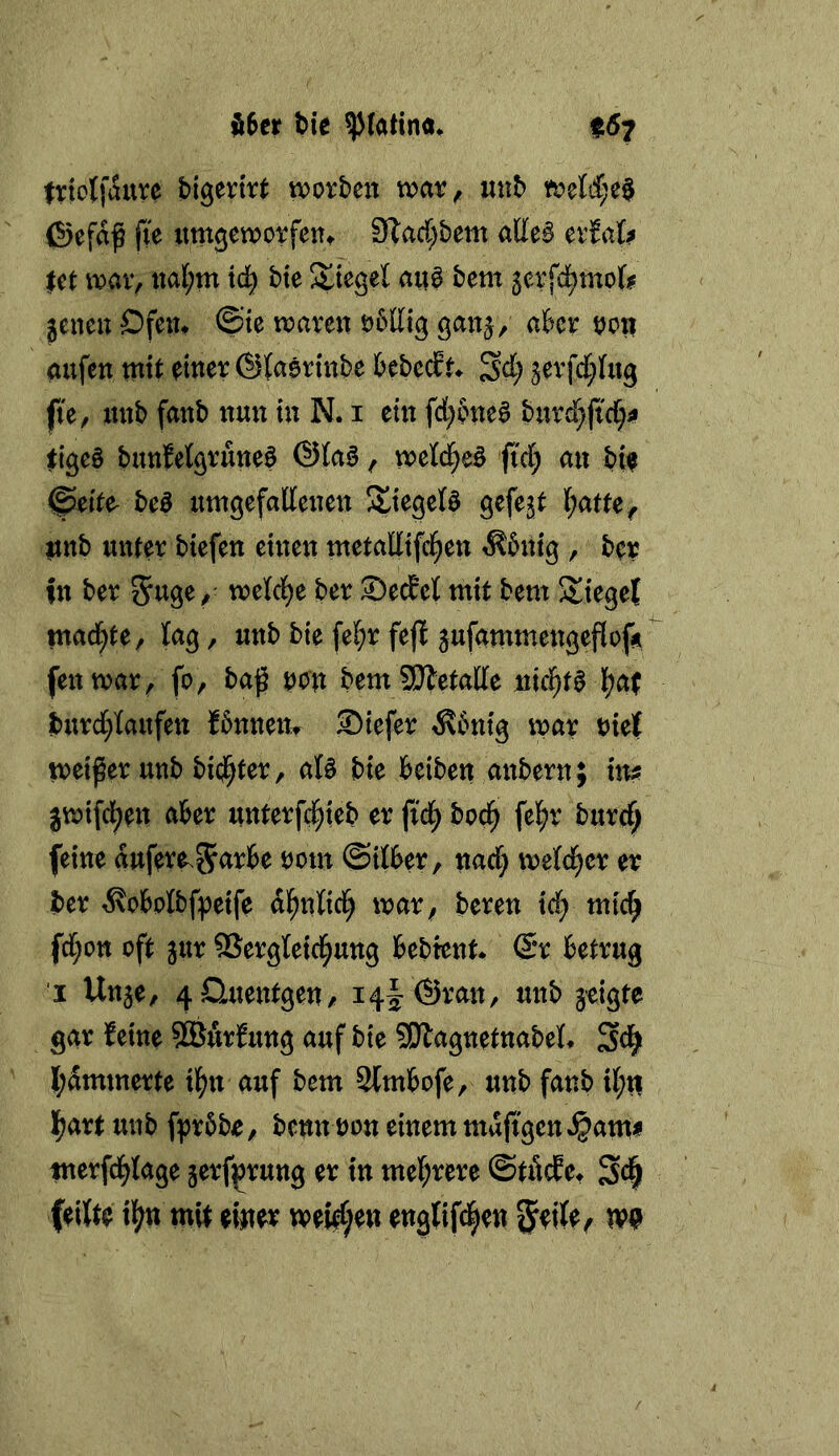 triotfaure worben war, «nb weM;e0 föefa^ fte nmgeworfent 3^acC;bem atte^ erJal^ |et war, tial;m td^ bte Riegel aii^ bcm ^erfd^tnofe jenen Ofen* ©te waren öbllig ganj, aber oon aufen mit einer ©laerinbe bebecft* ^d) jerfd[;fn9 fte, ttnb fanb nun tu N. i ein fd;bne^ bnrd^jtd^^ eige§ bunMgruneö @(a§, wetd^eö ftrf; an bte ©eite- beß uwgefallenen Ätegetö gefejt (;atte, itttb unter biefen einen metaEtfd^en ^5ntg , ber in ber SWf' ber SecEet mit bem Sieget mad^te, lag, unb bie fel;r feji jufammengeflofÄ fenwar, fo, bag tjon bem SJletaEe nici^te l[?a( burd^Iaufen fbnnem Siefer ^bnig war Diel weiter unb bi(j^ter, at§ bie beiben anbern; im jwifd^en aber unterfc^ieb er ftc^ bod^ fel^r burrf; feine dufere^^arbe Dom ©itber, narf; weld^er er ber ^obolbf^eife dl^nlicl^ war, beren id} mic^ fd;ott oft jur ®ergteid^ung bebient* @r betrug j Unje, 4Quentgen, i4|:(Sratt, unb jeigte gar feine ?GBurfung auf bie ?S}lagnetnabet* Sci^ l;ämmerte ilf^n auf bem 3lmbofe, unb fanb ii;n |;art unb fprbbe, bcnn Don einem mdftgen^^ami merfd^tage jerf^rung er in mel^rere ©töcEe* Sc| feilte il^n mit emv rv0}en englifd^en ^eile^ m
