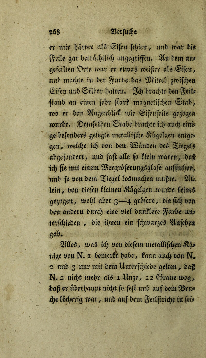 «68 fBerfu^c ex mir f;avfev aU @tfen fcC^ieit, imb mar hie JJeite gar betrdd^rtid) angegrijfem 3lii bem an^ gefeilten Orte mar er etmaS meiner aU ©fen, iinb mod}te in bcr 5^ark ba§ ^Wittel jmtfd^en (^nfcn nnb @drer (;atten* lbrad;tc ben ^anb an einen fel^r flarl^ magnetifc^en @tab, voo er ben StugeubßcS mie ©ifenfcife gezogen mürbe* ©emfelBen ©tabe brad^te id> auci^ einU ge befonberö gelegte inetadifd^e ^xugelgen entgeh gen, mebd^e id) üon ben 9Bduben be§ 3^iegeb§ abgefonbert, itnb fafi atte fo Hein mären, baf id^ ffe mit einem 5Sergr6ferungögbafe anffttd;en, tmb fo non bem Stieget boömad>en mngte* 2(k lein, non biefen Keinen ^ugelgen^murbe feinet gezogen, mob;l aber 3—4 grbfere, bie fid^ non ben anbern burd^ eine niel bunblere 5<^rbe xm^ ferfd;iebett , bie i&nen ein fc^mar^eö 2tnfe|)en gab. Sittel, ma§ td; non biefem metaffifd^e« ntge non N. i bemerkt l^abe, Hrnn and^ non N* n nnb 3 nur mit bem Unterfc^iebe gelten, bag N. 2 tiiä)t me(;r aB i Unje, 22 ©rane mog,. baß er iiberl^aupt nid;t fo fefl nnb auf bem ^ruis 4e Ibd^ertg mar, nnb auf bem 5^jljlrld^e in feU