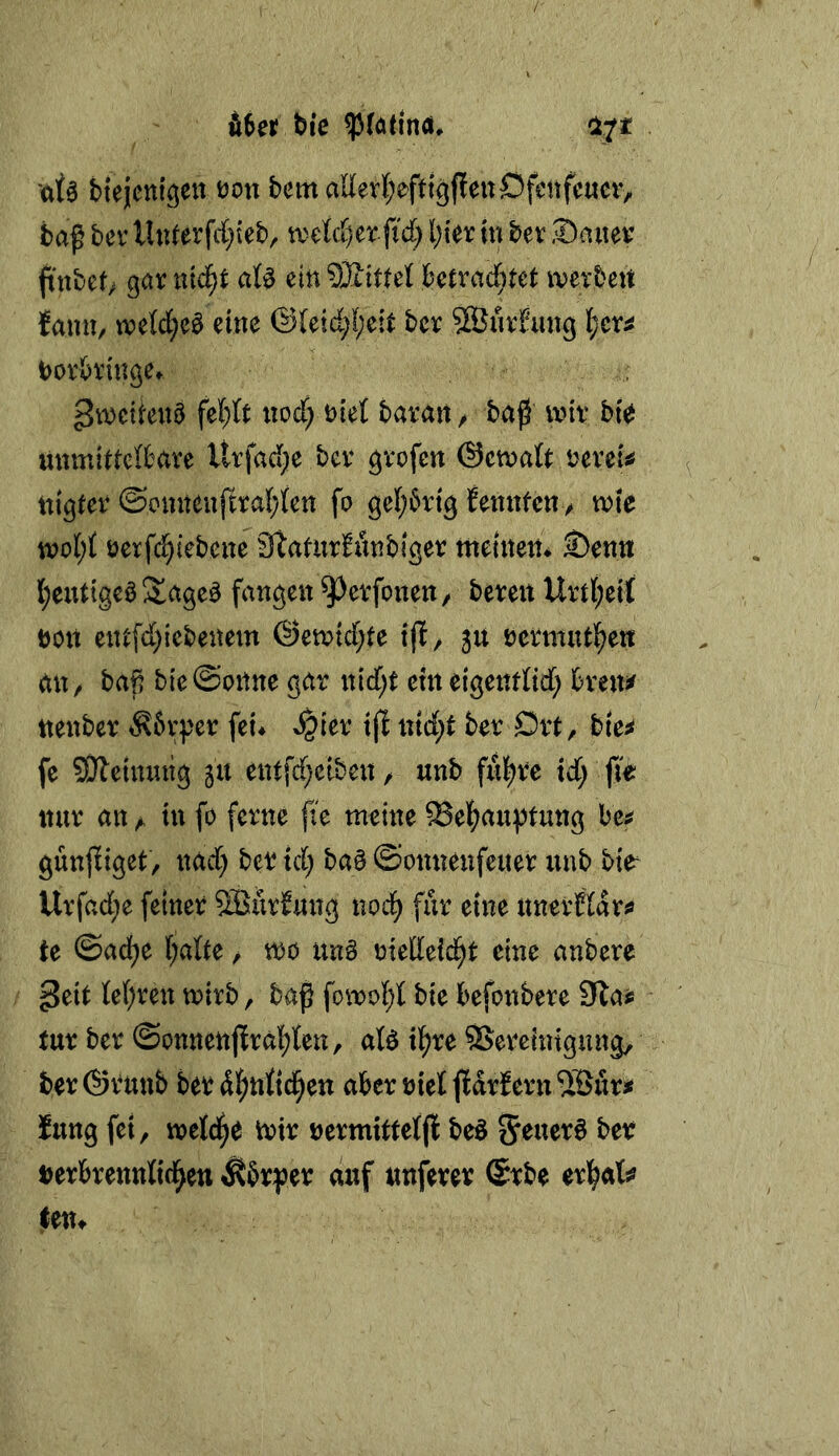 fi6er bi’c biejent^en üon bem aEerl;eftt9ffenOfcnfe«civ baß bev U«ferfd}{eb, tvelcC)er fid) l)\ex in bev Sauev jtnbet; gar nid^t aU ein SStttel betrad)tet iverbett fann, n?e(d;c0 eine @(eid;f;eit bcr SBnrfimg l;cr^ borbringe» ^tDeitenö nod; biet baran / baß mir bt^ unmittelbare Urfad;e ber grofen ©ctvait bereit nigter @onnenftra(;icn fo gel;6rig fennteny mte öerfc^iebene Staturfiinbiger meinen* 2)enn l;eutigc^ Slage^ fangen ^erfoneu/ bereu Urtl;eif böit ent[d)iebenem ®emid;te ijl^ ju bermutl^ett an, baß bie@onne gar nid;t eineigentOd; breui^ nenbcr ^?6rper fei* ^ier tjl ntd;t ber Drt, bie;< fe 93leinnng 511 ent[d;eiben / unb ful^rc id; p nur an ^ in fo ferne fie meine 93epußtung be^ günfiiget, nad) ber td; ba§ ©onnenfeuer unb bie^ Urfad;e feiner SSürbung nod^ für eine unerfiar«» te ©adfje IjalU, m un§ bietteid^t eine anbere ^eit ie()ren mirb, baß fomo{;t bie befonbere Sla^ tur ber ©onnenpal^ten, aB ipe SSeretntgung, ber@runb ber dl^nftd^en aber bieijldrf ent ^Buri« fung fei, rnetd^e Vbir bermitteffl beö 5ruer6 ber Derbrennttd^en Äbrjjer duf unferer (5rbe erl^afo