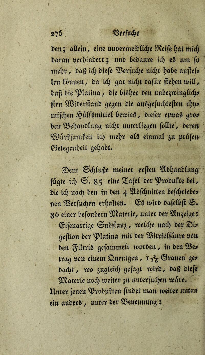 / 076 löerfu^e t)en; allem, eme unöermetbfici^e SRcife l)^t tttt4 taxan t)erl;inbert; «nb bebaute trf; e§ um fa mel;r, baß xd) btefe SBerfud[;e uic^^ aujieft» teu tbmteu, ba id) gav ui4t bafüv ß[el;ett mill/ baß bte ^latina, bie biö(;ev ben unbe5tt)tu0(t4^ ften 5öiberßaub gegen bte auögefud^teßen c\)\)9 mlf4eu »^ulfömittel bemte^, biefer etma^ gro^ ben 53el;anblung nt4t unterliegen feilte , beren 5ßsarffamfeit tet) mel;r aU einmal ^u ^jvufeti ©elegen^eit gel^abt^ ®em ^d)l\x^z meiner. erfleu 5lbl;anblung ffigte id} ©.85 eine Safel ber ^Jrobufte bei,- bie id} nad} ben in ben 4 Slbfcl^uitten befc^riebe^ nen 9Serfud}en erl^alten^ mtrb bafelbff 86 einer befonbern S!}laterie, unter ber Stn^eiget ©ifenartige ©ubßanj, meld}e na4 ber SiV geßion ber ^latina mit ber SSitriolfdure rötr ben Sdl^^i^ gefammelt morbeu, in ben ^e^ trag ron einem Queutgen, i^^öranen ge^ bac^f, mo gugleid; gefagt mirb, baß biefe; ÜDlaterie nod} meiter 5U unterfu4en mdre. Unter jenen ^i^obubten ßnbet man weiter unten ein anberö , unter ber Benennung;