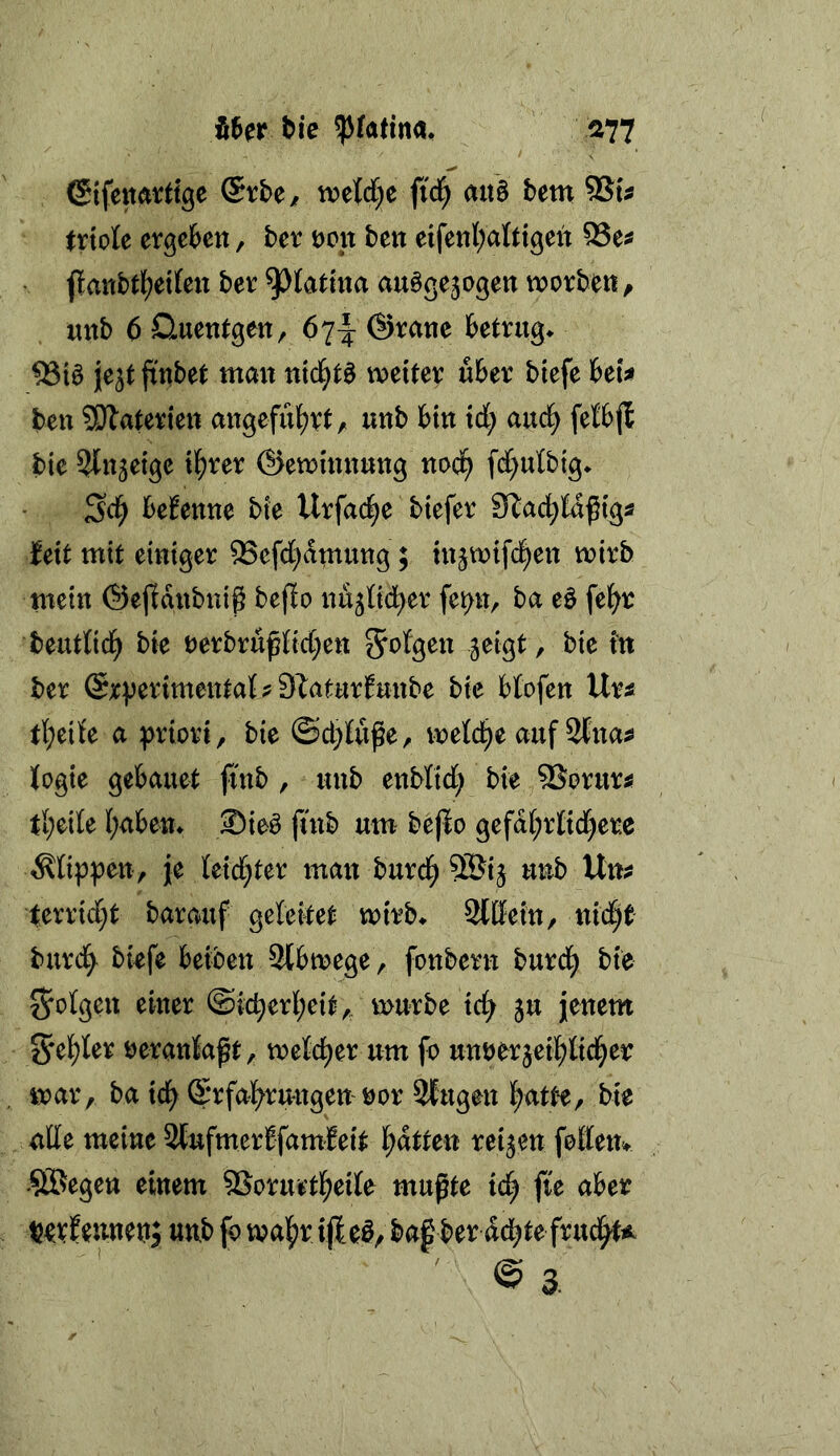 tie ^^atina, ^77 @{fettart(gc ©tbe/ tvelrf^e fid^ ait§ hm 9Su trtole crgetett, hcv öon ben eifenl;atttgeit 53e^ jlmtbtl^etfett ber ^totina au^ge3ogett wovbett ^ uttb 6 üuentgen, 67^ ®rane betrug^ je^t {tttbet mait mi)t^ weiter über biefe bets» ben SDTaterien angeführt, unb bin td; auc^ fefbfl bie ^Itt^etge il^rer ©ewinnnng noc^ fd;utbig^ befenne bie Urfa(f)e biefer Stad^tdßig« feit mit einiger ^efd^dmung; in^wifd^en wirb tnein ©ejldnbnig beffo nu^Od^er fe^n, ba eö fe^r beuttid^ bie rerbrußttd;en ^i^ t'tt ber @rverimenta{ ? S^atnrfunbe bie btofen Ur^ tl;ei{e a :f>riori, bie ©d;tuge, wetd^e auf 2tna^ logie gebauet finb, unb enbtid) bie ^Sorur^ tl;ei[e I;abett^ ®ie^ finb um bejio gefd^r{id)ere stippen, je teid;ter man burd^ ©ij unb Um terrid;t bar auf geleitet wirb* 2lßein, ttid)t burd^ biefe beiben 3tbwege, fonbern burd^ bie 55otgeu einer ©id;erl;eit,„ würbe tc^ ju jenem S'el^Ier öerantaßt^. weld^er um fo um)er3eif)ltcl^er war, ba id^ ©rfal^rungen nor 2fugen l^atte, bie ade meine 2fufmerbfamleit l^dtten reifen federn SBegen einem ®orurtl^eile mußte id) fie aber tjevf eunett; unb fo wal^r ijle^, baf ber dd^te frud^t^ ’ ' @ 3.