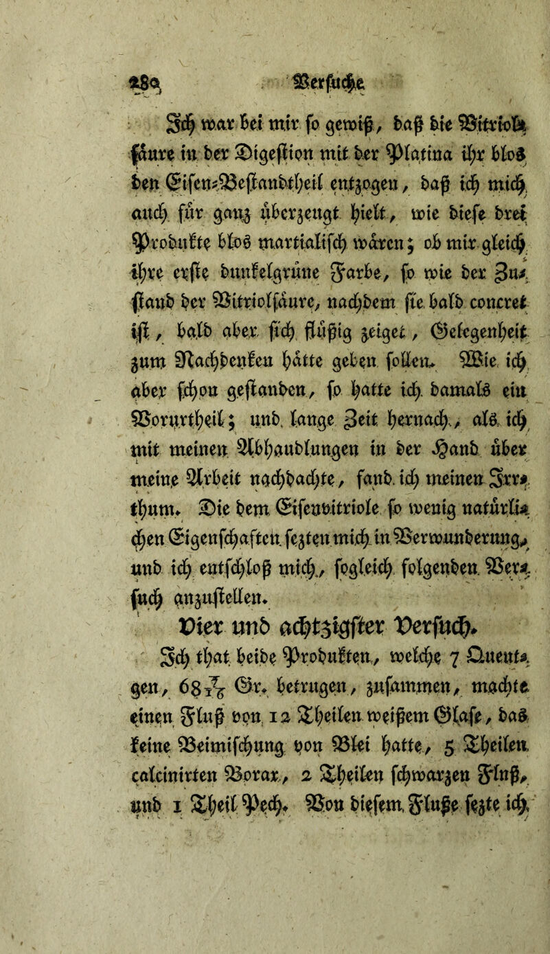 fSure in bet ©igeflton mit ber ^latma H;r im (5ifc»i!93e(iattbti;ei( entjageu, baf ic^ mtci^. and) 9Ai!^ ubcvjeu^t l^ielt ^ mie btefe bret ^robu&^ Moö martialtfcl^ mdtcn; obmir gtet4^ ^ve evjie buufel^vmte ^axH, fo tpic beac fjaijb ber SSitrtoIfduve, nad^bcm fte, batb concrct r bct.lb aber, fid^ , ©efegenbei^:^ gum SRac^benfcii bdtte geben fodetv SBie, ici^ aber td)ptt gejlcmbctty (o batte id). bamaB ein SSprurtbeil; unbjattge alP. tcl^ mit meuien Stbbaubtungen tu ber »^anb über tnemp Strbeit ngcbbadjte, faub.td; meine» Sw tbnmt 3)te bem ©ifennitriole jb wenig naturtk d;en ©igenfcbaftett festen micb. in SSerwnnberung^^ unb td) etttfd>Jop micb*, folBertben. 5Sevat fttdb gnjn^Ieden. Pier unö a^tsW^er Vetfn^^ Sd) Ü)ai beibe ^^robui^te»/ mM)^ 7 Quentf gen, 681^ bemigen, gnfmnmen, macbte ejnen 5t# SXbeiten weitem ©tofe, baä feine 93eimifcbung pon 93tei 5 ^b^ite» catcinirten ^orax, 2 5^bedeit fcbwarjen 5tnf/». unb I %^ixl S't#^ f^Jte