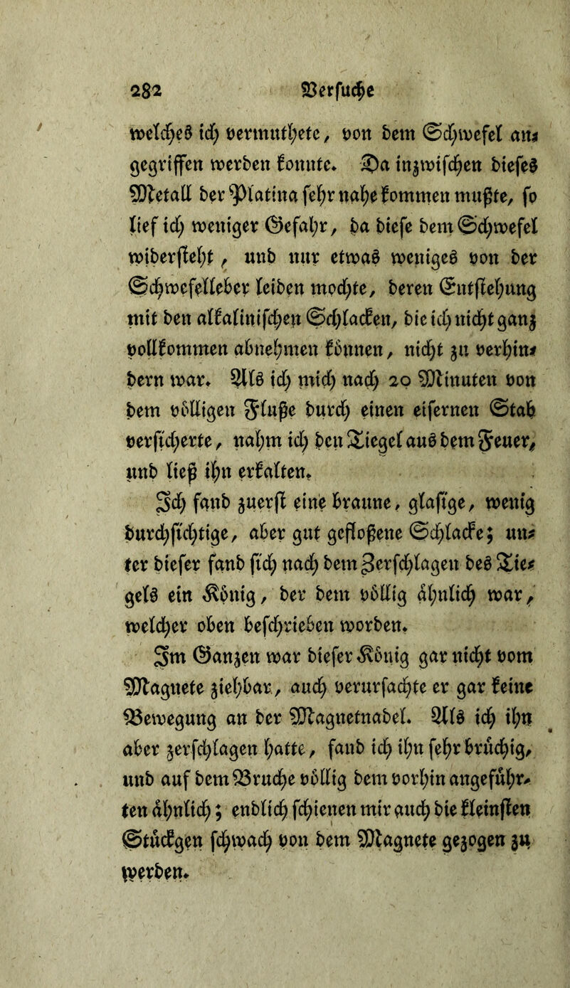 23erfuc^e 2S2 wclcl^d td; t)emurt;etc, öott betn ©d^ivefel am gcßviffen trcrben fonutc* ^a tn^wifd^cti btefe$ SOletall bet ^l'atiitafel^rnal^efommen mußte, fp lief xd) meuiget @efal;t, t)a btefe bem©d[;mefel tpibetflel;t ^ uub ttut etma§ mentgeö üpu bet ©d^mefellebet leiben mod)te, beten Sntflef^nng mit ben al?attnifd;en ©d;lacEen, bieid)nicl^tgan| |)olI6ommen abne^men {bnnen, nic§t 311 ux't)m betn wau Sll§ id; mtd) itad) 20 SKinuten öon bem pbdigen eifetnen @tab petfid^ette, ncil;m xd) ben Stieget auö bem Seuet^ imb ließ il^n etfalteut Sd) fanb juetfl eine btnune, glaftge, menig butd}fid;tige, abet gut gcfloßene ©d;lacFe; un^ fet btefet fanb fid^ nad^ bem petfd;lagen be^ %xif gel§ ein ^6nig, bet bem pbUig al;nlicl^ mat^ tt?eld;et oben befd)tieben tootben* Stn (Sanken mat biefet ^bnig gat nic^t oom 5!}lagnete jiebbat, auc^ oetutfad^te et gat leine Bewegung an bet ?!)lagnctnabel. Stlö id^ il;n abet jetfd^lagen l;atte, fanb ic^ il;n fel^t btucbtg, unb auf bem33tud^ep6[lig bemPotI;inaiigeful;t^ ten dl;nlid;; enblic^ fd^ienen mit audb bie fleinflen ©tudgen fd^m^^ bon bem SÖlagnete gezogen ju ivevbem