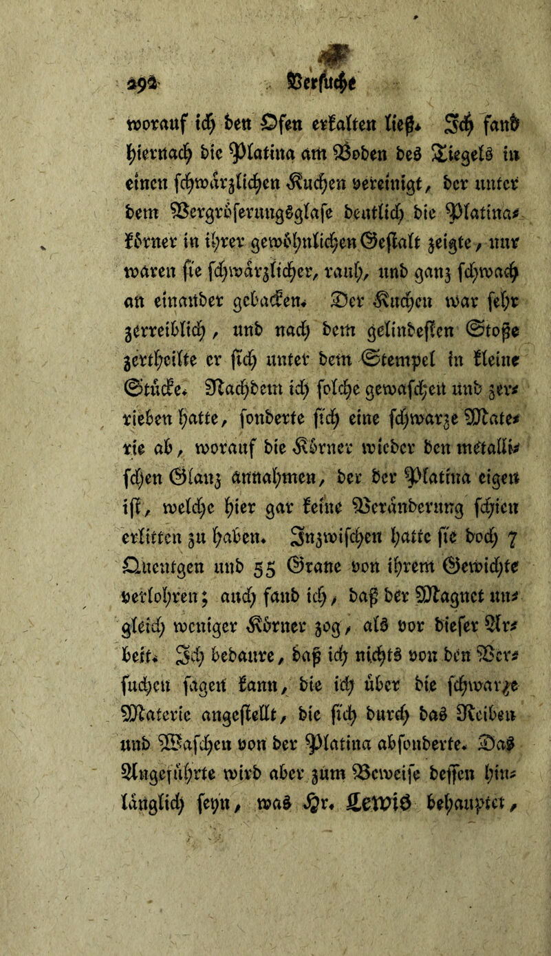 >9^' SSerfud^e worauf xd) fcett Öfen erJaben S4 \)kxmd) bic am ^oben beö Stiegelö tu einen fci^warjtid^en ^uc^en öeteintgt, ber unter bem SSergroferuugögfafe beutlid; bie ^^(attna# I6rner in tl;rer 9ew('(;n{ld^en@e(la(t jeigte, nur waren fie fdt^wdr^ttd^cr, rauf;, unb ganj fd[;wa4 an etnaitber geba^em ®er ^ud^en war fef;r gerreiWid;, unb nad; bem ^elinbeffcn ©tope gertf;citte er jtd; unter bem ©tempef in tfetne ©tiicEe* ?Ttad;betn id; fofe^e 9ewafd;eit itnb jev^ rieben f^atte, fonberfe ftd; eine fdjwar^e Sfftate^ rie ab, worauf ble^knev wteber benmaaffc fd;en ©fan^ annal)men, ber ber ^fatma eigen ift, wefd;e ^ier gar ferne SSerdnbernng fehlen erfittcn ju f;aben* 3u3wtfc^en l;attc fie bod; 7 D^nentgen unb 55 ©raue oon t^rem ®ewid;te uetfof;ren; and; fanb td; > baß ber SOlagnct un^ gteid; weniger ^brner 50g / afb oor bteferSlr^' beft* 3d; bebaure, baß id; nicl^t^ oon ben 55cr^ fud)cn fageu' fann, bie id; über bie fcl^wav^ 5!Jlaterlc angefleflt, bie ftd^ burd; bab 0?clben unb ?Safd;en oon ber ^fatina abfonbevte* 35a^ 2tngefu(;rte wirb aber jum ^eweife beffen f;in^ tdngtid) fe^U/ wa^ S^v* fietviö bel;aupta.