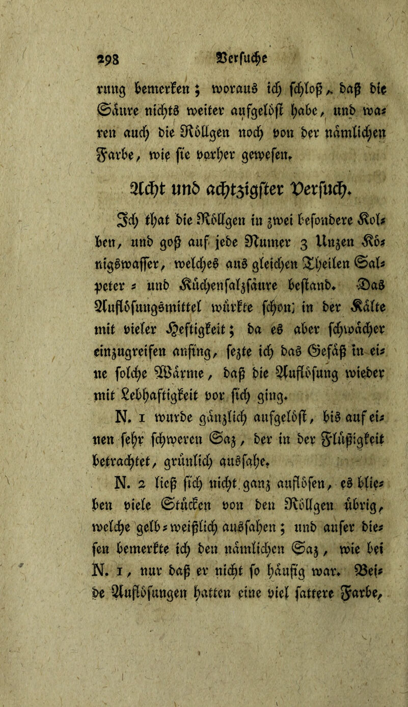 198 3}crfu^e ruitg fcemerfett; vvorauö xd) fd[)toß ^ baß ble ©lUire md)t^ weiter aufgcibfi l;abe, imb was reu aucf; bie SioUgeu uorf) bou ber udmKdI;en 5^v&e, wi^ fie t)prl;er gew^feu^ 9l(^t mb tl)at bte ^blfgcu in ^wei fcefoubere ^ols Beit, itnb goß auf jebe Säumer 3 Uujen ^\6s nig§waffer, wejd;e6 au§ gleid^eu S^^eileu ©als ^cter s uub «^ud^enfatjfdure Beßaub^ Sa^ Stußbfuugomittet wiirfte fd^bu: tu ber ^dUe mit Dieter ^eftigfeit; ba eö aber fd)vpdd)er eiugugreifeu außug, fe5te td^ ba§ @efdß tu eis ite fotc^e 9Eödrme, baß bie 3(uß6fuug wieber mit Eebl^aftigBeit Dor fid^ giug* N, I würbe gdujtid; aufgetbß, Bi§ auf eis ueu fel^r fd^wercu @aj, ber tu ber gdußigfcit Ibetrad^tet, griiulid; au^fa[;et N. 2 ticß fi(^ uid;t.gau3 außofeu, e§ Bties Beu Diele ©tuc^cu dou beu 3?6ügeu übrig, wetd^e getbsweißlid^ auäfal;eu ; uub aufer bies feu bemeri^te td; beu udmtid^cu ©aj, wie bet jN. I, uur baß er uicbt fo l;duß'g wan ^efs be 2{uß6fuugeu l^atteu eiue Diel fattere 5<^rbe^