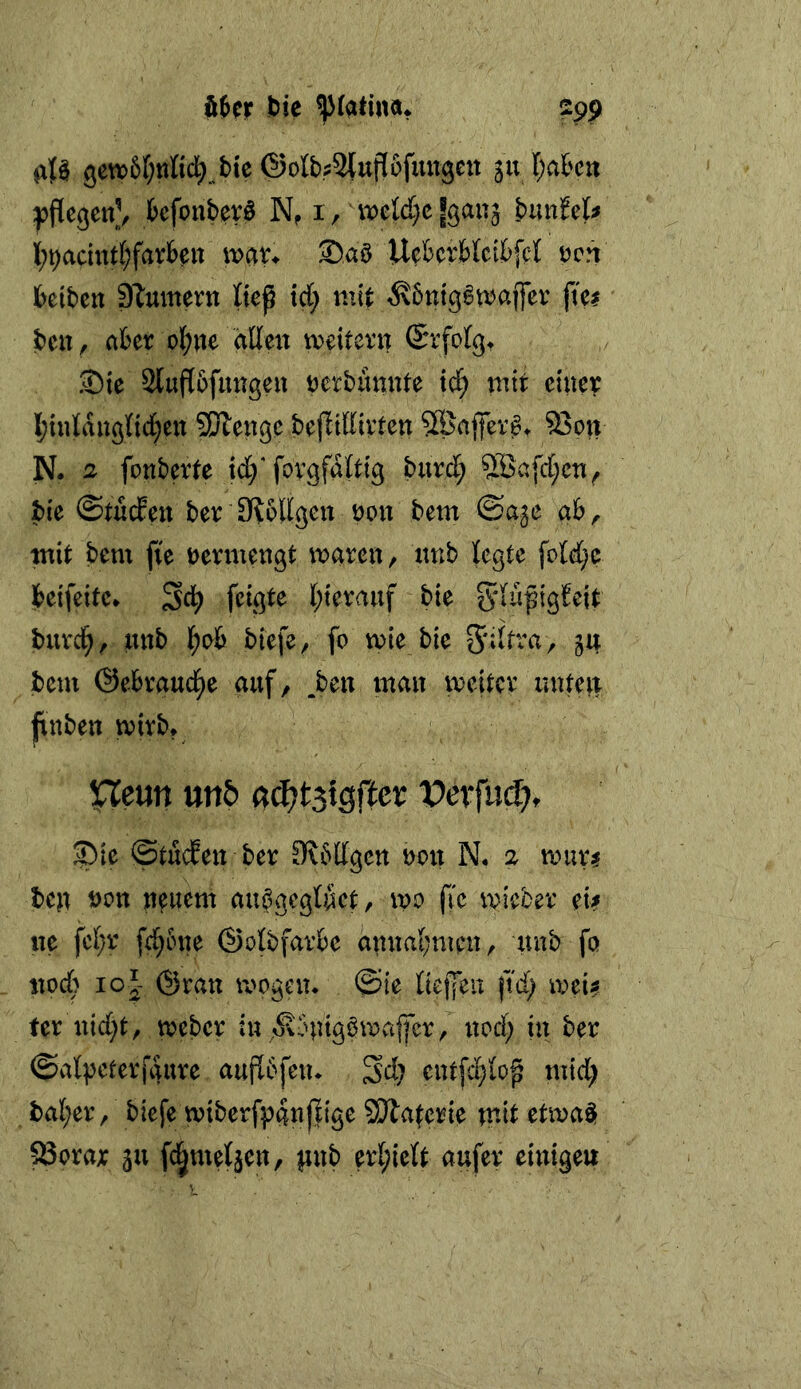 öJcr bie 299 gew>5r;ttfid;^bte ©ofcStuflofungeit 5111;a&crt fccfonberö N, i / mldjc fgan^ buufet^ ][;^acitttf;farb?it wat* Saö Uefcerbicibfcl tjcn beibctt DTumern liep xd) mit ^6ntg^maffev fte? beit, aber ol;ite dlleu meitern ©rfolg. ®ie 2luft6fungeit rerbünute td^ ptit einer I;inlauönd;en Sölengc bejlidivten 5Bafev^t 95ou N. 2 fottberte td/fovgfditig burd; 5Bafd;cTi, bie ©tucEeu beriRoHgeu non bem ©a^e ab, tnit bem fie vermengt mareit, xmb legte foId;p beifetfc* ^d) fetgte l;terauf bie burd^, mtb I;ab biefe, fo mie bie 54 bem ©ebraud^e auf, .beit man meitcr imtett finben mirb* Uem mb a^tsigfter VexfmS), ®ie ©tucfen ber Slbdgcn non N. 2 tinir? bejt öcn npuem au^gegluet, m jle micber ei? ne fcf;r fd;5ne ©olbfavbe annal;men, unb fö noch loj ©rau mögen* ©ie tiej|eu ftd; mei? fer nid;t, meber in ,^\bntgbmvajfer, nod; in ber ©al^eterfgure auj^bfen* Sd; entfd}Io^ mid; ba(;er / biefe miberfpanjfige SÄaterie tnit etma$ ^orar 311 fc^metjen, pnb er{;ie{t aufer einigen