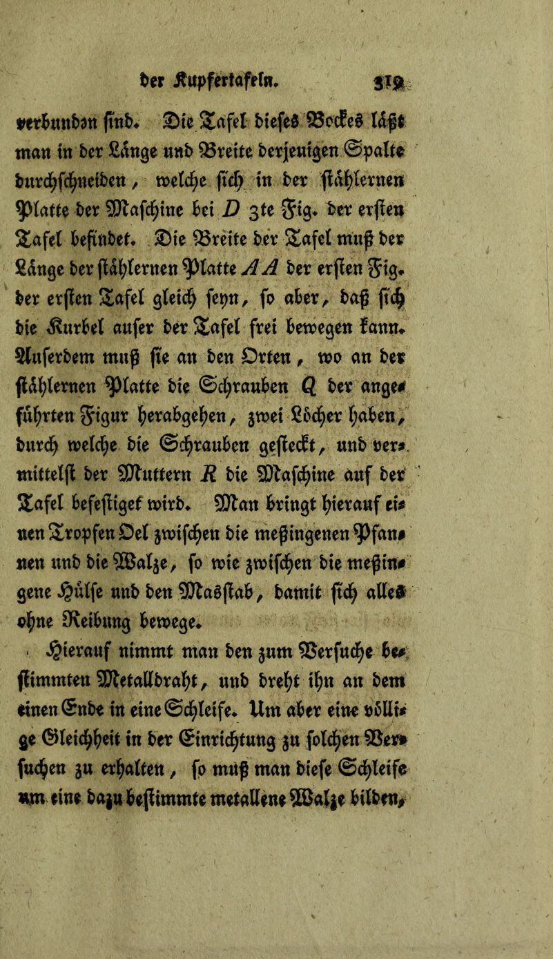 ber ^tspfettaftfti. jinb^ Ste SSafel btefeS 95ocEe§ Uft matt ttt ber fi^tige ttttb Brette berjetttgett ©palt^ burd^fd^ttelbctt, metd^e ficf; ttt bn ffal^teictteni 9)tatte ber SJlafci^ttte hi D ßte hv exfien S^afel befittbet* Sie Breite ber Safet muf bet Sdttge ber jldl^ferttett glatte ^ A ber erjleti ber erflett Safe! gtetd^ fe^tt, fo aber, baß ftc^ bk Kurbel aufer ber S^afet frei bewegen {atttt# Sluferbem muß jie att ben Dr^ett, wo ati ber fld{?{erttett glatte bie ©d^raubeti Q ber äuge# ful^rtett ^tgur f^erabgel^eti, 3wet Sbd^er I;abett, burd^ welche bte ©d^rauben geflecft, unb rer^. mittelß ber SWuftern R bie SDlafd^tne auf ber Jlafel befeßigcf wtrb* SÖlau brmgt l^terauf tÜ nettS^rorfeuöef jwtfd^ett bte meßlugeuett ^fati# neu unb bteSBalje, fo wie jwtfd^eu bte meßm# geue ^utfe unb beu SDlaößab, bamit ftd^ attea? ol^ue Sveibuttg bewege* . hierauf uimmt man ben jum SJerfuc^e be#: jltmmtett SJtetallbral^t, uub brel^tt^u an bem eiueuSttbe in eitte©cl^Ietfe* Um aber eine rbllu ge ®letcl^|)ett m ber ©tnrtc^tuttg ju fotzen18err fttd^en 3u tx^)cAtm, fo muß mau biefe ©d^teife um (ine ba}ttbe|limmtemetaQette^al}e bilbnt^