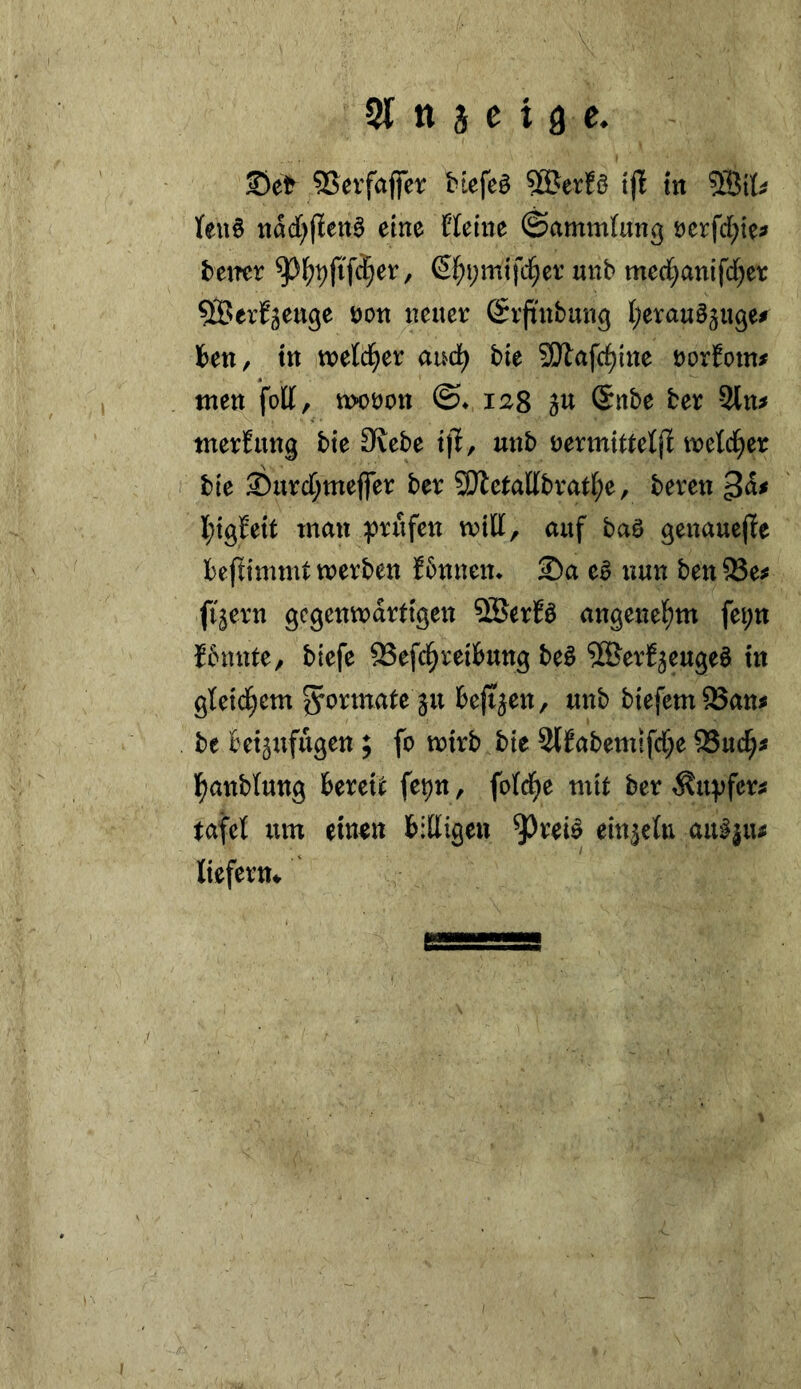 21 tt 3 e t a e. Set SSeifaffer biefeö SBtxU tjl in nad[)(ieit^ eine Heine ©ammlung t)crfd;te^ fetter €^i;mifc§et’ unb mcd^anifd^et: ^erf^euge non neuer Srftnbung {;erau§5n9e# Iben, in welcher aud^ bie SD^afc^ine norfom# tuen foU, tt>ot)on ©♦ 128 gU Snbe ber -2ln^ nterEung bie 3lebe i|E, unb nennitteljl ineld^er bie Surcl^meffer ber 9Jletal[brat(;e, bereu l;i9feit man ^)rufen mtli, auf baö genaueffe beftimmt werben f5nnen* Sa e^ nun ben 93e^ fi^ern gegenwärtigen SBerEö angenel^m fei;n fbunte, biefe 93efc§reilbung be^ '©erf^eugeö in gteid^em Formate ju bejt^en, unb biefem^auj be bet^iifugen; fo wirb bie 2(fabemifd;e 95uc^^ l^anblung bereit fepn, fofe^e mit ber ^u^fer^ tafet um ein^n bitligen 9^rei^ ein^etu au^ju^ liefern*