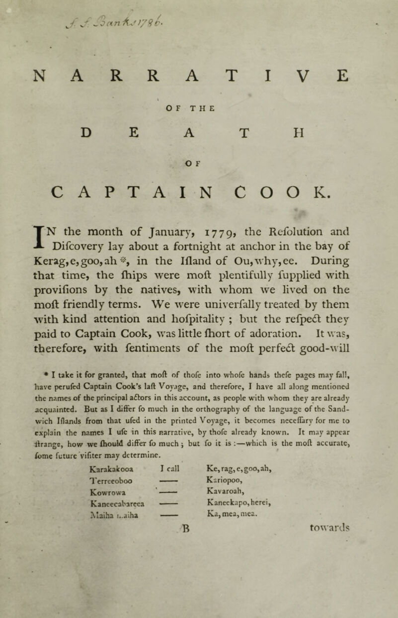 J. y,' ^oanAj>/9t‘ NARRATIVE OF THE D E A T FI O F CAPTAIN COOK. IN the month of January, 1779, the Refolution and Difcovery lay about a fortnight at anchor in the bay of Kerag,e,goo,ah in the Ifland of Ou,vhy,ee. During that time, the fhips were moft plentifully fupplied with provifions by the natives, with whom we lived on the moft friendly terms. We were univerfally treated by them with kind attention and hofpitality ; but the refpedt they paid to Captain Cook, was little Ihort of adoration. It was, therefore, with fentimcnts of the moft perfedl good-will * I take it for granted, that moft of thofe into whofc hands thefe pages may fall, have perufed Captain Cook’s laft Voy.ige, and therefore, I have all along mentioned the names of the principal affors in this account, as people with whom they are already acquainted. But as I differ fo much in the orthography of the language of the Sand- wich Iflands from that ufed in the printed Voyage, it becomes neceffary for me to explain the names I ufe in this narrative, by thofe already known. It may appear llrange, how we fhouM differ fo much; but fo it is ;—which is the moft accurate, fome future vifiter may determine. Karakakooa I call Terreeoboo ■ Kowrowa Kancecabareea Maiha i..alha Ke,rag,c,goo,ah, Kariopoo, Kavaroah, Kaneckapo,hcrei, Ka,mea,mca. B towards