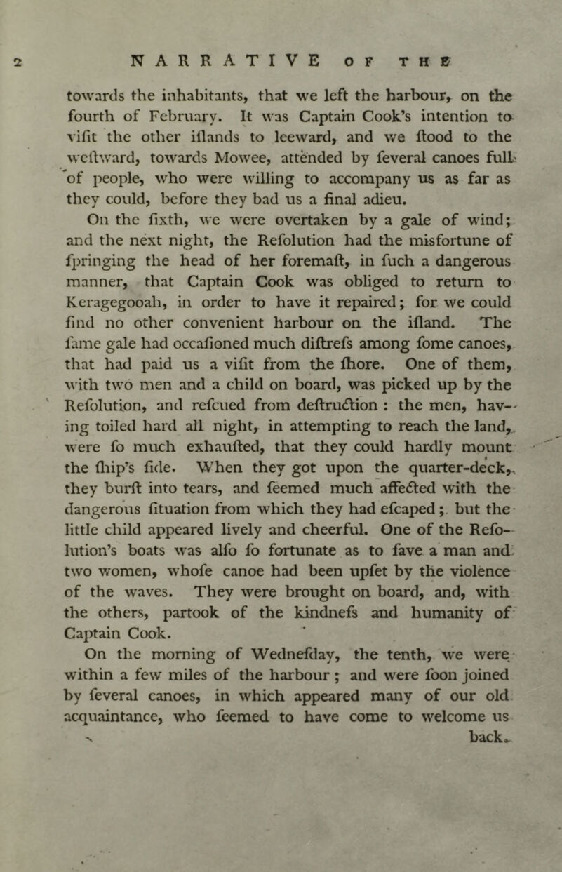 towards the inhabitants, that we left the harbour, on the fourth of February. It was Captain Cook’s intention to- vifit the other illands to leeward, and we Rood to the wcllward, towards Mowee, attended by feveral canoes fulb of people, who were willing to accompany us as far as they could, before they bad us a final adieu. On the fixth, we were overtaken by a gale of wind;^ and the next night, the Refolution had the misfortune of fpringing the head of her foremaft, in fuch a dangerous manner, that Captain Cook was obliged to return to Keragegooah, in order to have it repaired; for we could find no other convenient harbour on the ifland. The lame gale had occafioned much diftrefs among fome canoes,, that hatl paid us a vifit from the Ihore. One of them, with two men and a child on board, was picked up by the Refolution, and refeued from deftrucRion : the men, hav-' ing toiled hard all night, in attempting to reach the land, were fo much exhaufted, that they could hardly mount • the fliip’s fide. When they got upon the quarter-deck,, they burft into tears, and feemed much affedted with the- dangerous fituation from which they had efcaped; but the- little child appeared lively and cheerful. One of the Refo— lution’s boats was alfo fo fortunate as to fave a man and. two women, whofe canoe had been upfet by the violence of the waves. They were brought on board, and, with the others, partook of the kindnefs and humanity of' Captain Cook. On the morning of Wednefday, the tenth, we were- within a few miles of the harbour ; and were foon joined by feveral canoes, in which appeared many of our old. acquaintance, who feemed to have come to welcome us V back^