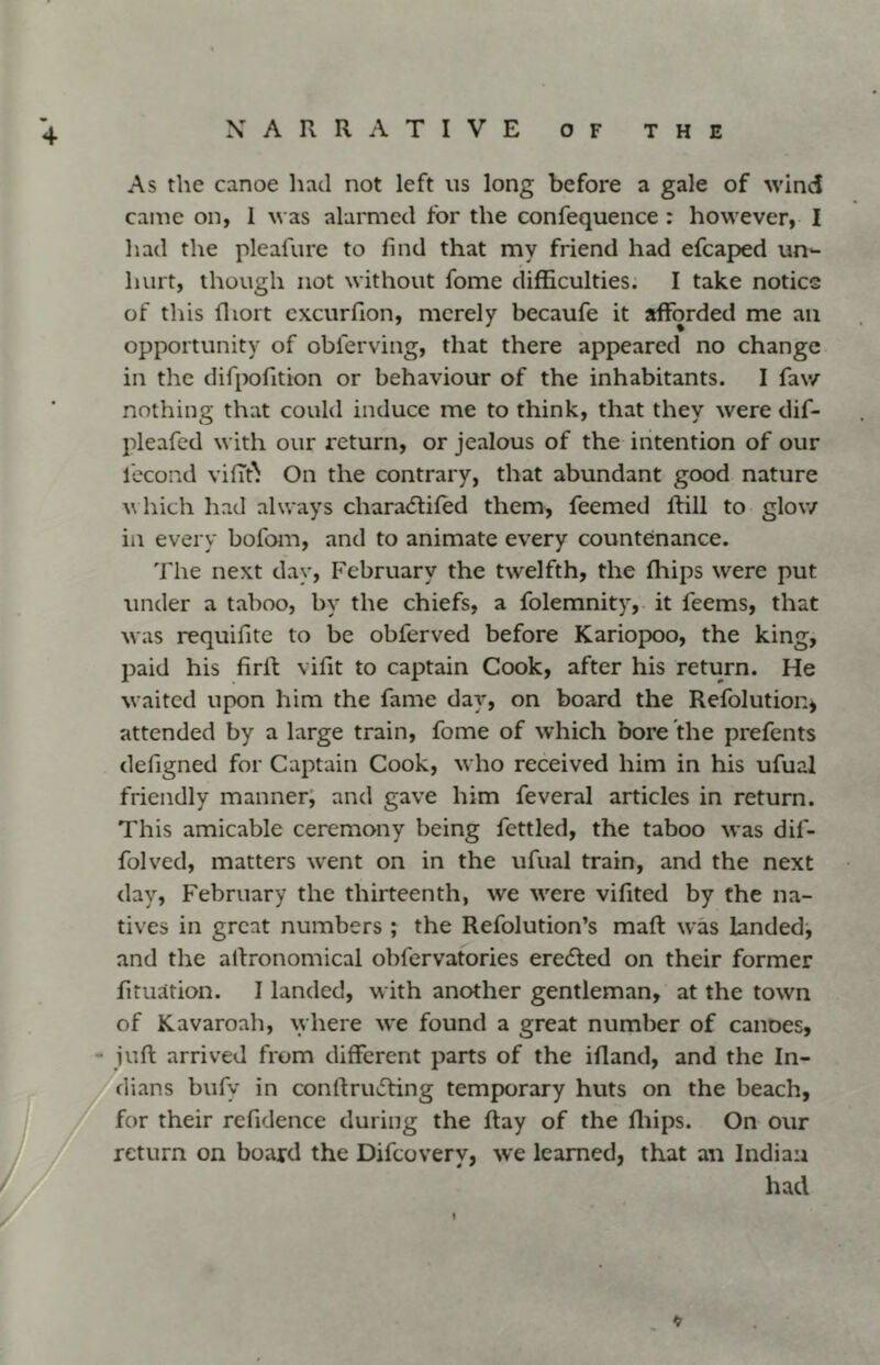 4 As the canoe had not left us long before a gale of wind came on, 1 u as alarmed for the confequence : however, I had the pleafure to find that my friend had efcaped un*- luirt, though not without fome difficulties. I take notice of this fliort cxcurfion, merely becaufe it afforded me an opportunity of obferving, that there appeared no change in the difpofition or behaviour of the inhabitants. I faw nothing that could induce me to think, that they were dif- pleafed with our return, or jealous of the intention of our lecond vilTt^ On the contrary, that abundant good nature u hich had always chara(5hfed them, feemed ftill to glow in every bofom, and to animate every countenance. The next day, February the twelfth, the fhips were put under a taboo, by the chiefs, a folemnity, it feems, that was requifite to be obferved before Kariopoo, the king, paid his firll vifit to captain Cook, after his return. He waited upon him the fame day, on board the Refolution, attended by a large train, fome of which bore the prefents defigned for Captain Cook, who received him in his ufual friendly manner, and gave him feveral articles in return. This amicable ceremony being fettled, the taboo was dif- folved, matters went on in the ufual train, and the next day, February the thirteenth, we were vifited by Che na- tives in great numbers ; the Refolution’s maft was landed^ and the agronomical obfervatories eredted on their former fituation. I landed, with another gentleman, at the town of Kavaroah, \yhere we found a great number of canoes, juft arrived from different parts of the iftand, and the In- dians bufy in conftrudfing temporary huts on the beach, for their refidence during the ftay of the fliips. On our return on board the Difeovery, we learned, that an Indian had