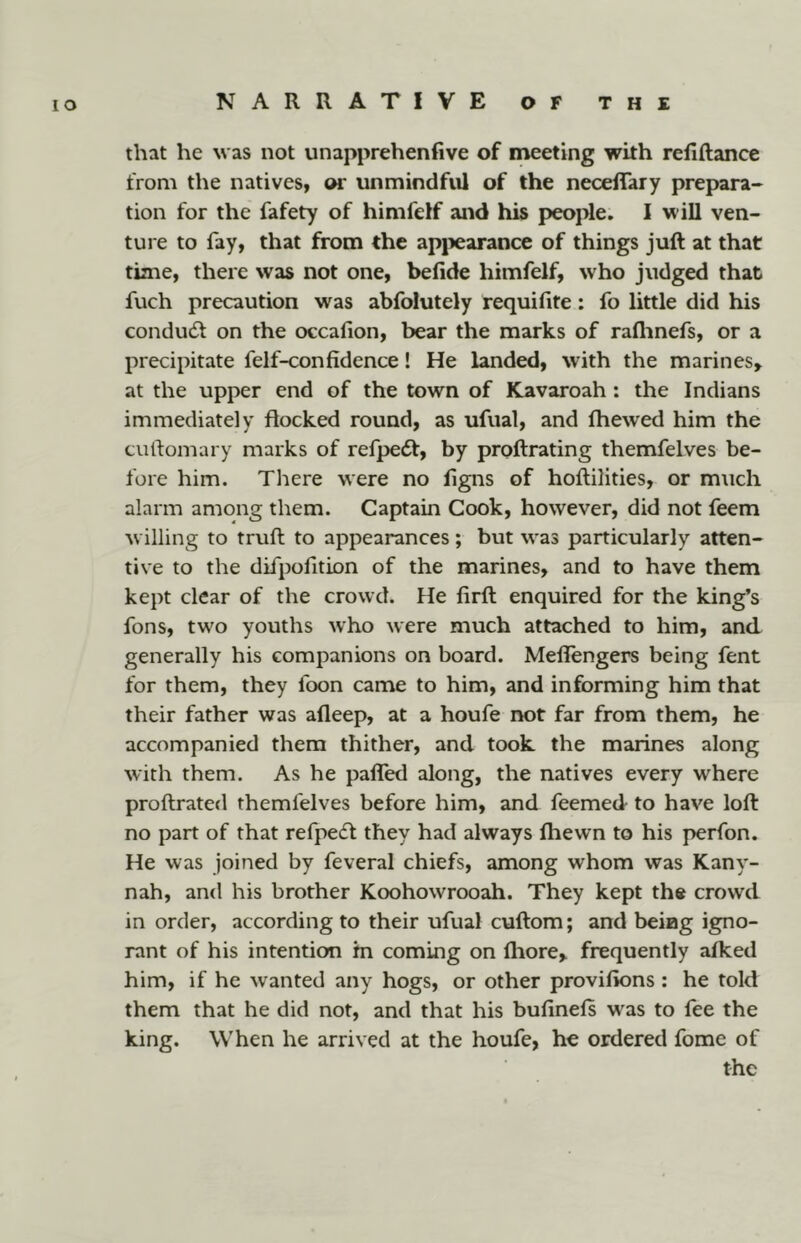 lO that he was not unapprehenfive of meeting with rellftance from the natives, or unmindful of the necelTary prepara- tion for the fafety of himfelf and his people. I will ven- ture to fay, that from the apjiearance of things juft at that time, there was not one, befide himfelf, who judged that fuch precaution was abfolutely requifite: fo little did his condudt on the occafion, bear the marks of raflmefs, or a precipitate felf-confidence! He landed, with the marines^ at the upper end of the town of Kavaroah : the Indians immediately flocked round, as ufual, and fhewed him the cuftomary marks of refpedt, by proftrating themfelves be- fore him. There were no ligns of hoftilities, or much alarm among them. Captain Cook, however, did not feem w illing to truft to appearances; but was particularly atten- tive to the difpofition of the marines, and to have them kept clear of the crowd. He firft enquired for the king’s fons, two youths who were much attached to him, and generally his companions on board. Meflengers being fent for them, they foon came to him, and informing him that their father was afleep, at a houfe not far from them, he accompanied them thither, and took the marines along with them. As he pafled along, the natives every where proftrated themfelves before him, and feemed to have loft no part of that refpecft they had always fhewn to his perfon. He was joined by feveral chiefs, among whom was Kany- nah, and his brother Koohowrooah. They kept the crowd in order, according to their ufual cuftom; and being igno- rant of his intention in coming on Ihore,. frequently afked him, if he wanted any hogs, or other provifions : he told them that he did not, and that his bufinefs w^as to fee the king. When he arrived at the houfe, he ordered fome of the