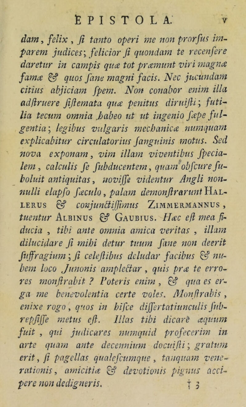 dam, felix , Ji tanto operi me non prorfus im- parem judices \ felicior ji quondam te recejifere daretur in campis qua tot pramunt viri magna fama & quos fane magni facis. Nec jucundam citius abjiciam fpem. Non conabor enim illa adflruere JiJiemata qua penitus diruijli; futi^ lia teciim omnia Jjabeo ut ut ingenio fape ful- gentia; legibus vulgaris mechanica numquarn explicabitur circidatorius janguinis motus. Sed nova exponam, vim illam viventibus /peda- lem, calculis fe fubducentem, quam obfcurefu- boluit antiquitas, noviffe videntur Angli non- nulli elapfo faculo, palam demonftrarunt Hal- LERUs ^ conjunbiilJimus Zimmermannus , Albinus & Gaubius. Hac e fi mea fi- ducia , tibi ante omnia amica veritas , illum dilucidare ji mihi detur tuum fane non deerit ftiffragium; ji celejlibus deludar facibus & nu- bem loco Junonis amplebiar, quis pra te erro- res monjirabit ? Poteris enim , qua es er- ga me benevolentia certe voles. Alonflrabis, enixe rogo, quos in bifce dijfertatiunculis J'ub- repjijfe metus ejl. Illas tibi dicarC aquum fuit , qui judicares numquid proj^ecerhn in arte quam ante decennium docuijli; gratum erit, ji pagellas qtialcfcumque , tanquam vene- rationis, amicitia ^ devotionis pignus acci- pere non dedigner is. t 5