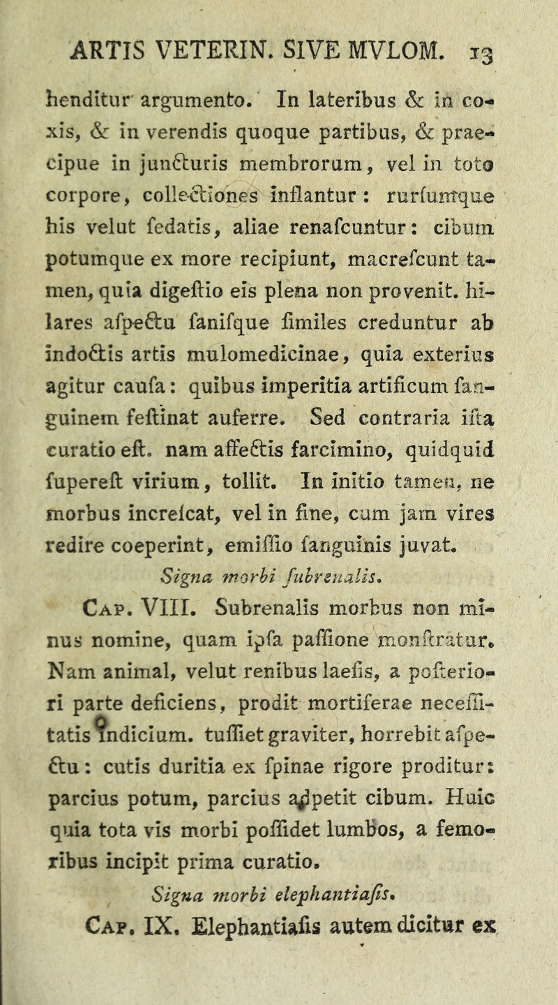 henditur argumento. In lateribus & in co- xis, & in verendis quoque partibus, & prae- cipue in junfturis membrorum, vel in toto corpore, collectiones inflantur : rurfuntque his velut fedatis, aliae renafcuntur: cibum potumque ex more recipiunt, macrefcunt ta- men, quia digeftio eis plena non provenit, hi- lares afpeftu fanifque fimiles creduntur ab indofitis artis mulomedicinae, quia exterius agitur caufa: quibus imperitia artificum fan- guinem feftinat auferre. Sed contraria ifta curatio eft. nam affeftis farcimino, quidquid fupereft virium, tollit. In initio tamen, ne morbus increlcat, vel in fine, cum jam vires redire coeperint, emiffio fanguinis juvat. Signa morbi fubrenalis, Cap. VIIL Subrenalis morbus non mi- nus nomine, quam ipfa paffione monftrature Nam animal, velut renibus laefis, a pofterio- ri parte deficiens, prodit mortiferae necefli- tatisindicium. tuflTiet graviter, horrebit afpe- ftu: cutis duritia ex fpinae rigore proditur: parcius potum, parcius appetit cibum. Huic quia tota vis morbi polTidet lumbos, a femo- ribus incipit prima curatio. Signa morbi dejphantiajis* Cap. IX. Elephantiafis autem dicitur ex