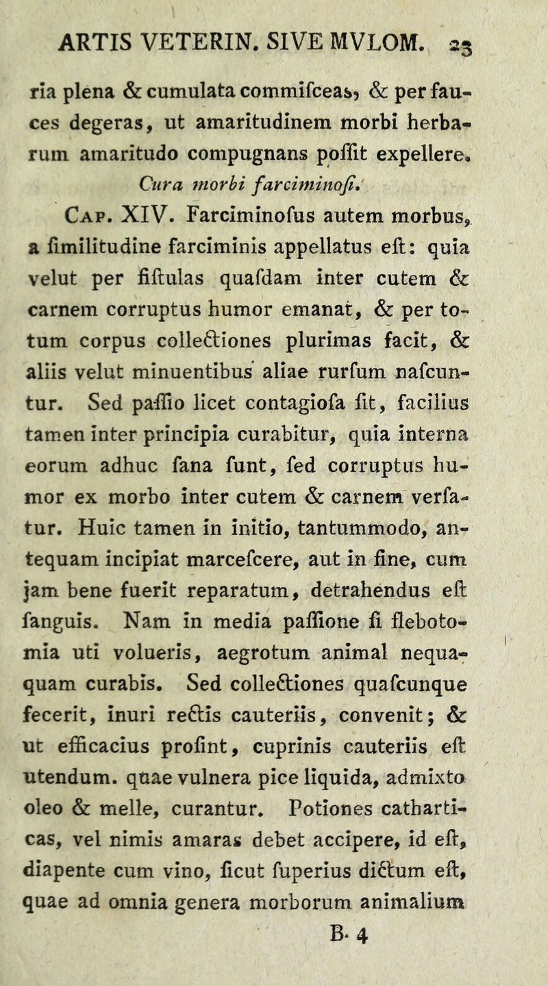 rla plena & cumulata commifceasj & per fau- ces degeras, ut amaritudinem morbi herba- rum amaritudo compugnans poffit expellere. Cura morbi farciminofi* Cap. XIV. Farciminofus autem morbus, a limilitudine farciminis appellatus eft: quia velut per fiftulas quafdam inter cutem & carnem corruptus humor emanat, & per to- tum corpus colleftiones plurimas facit, & aliis velut minuentibus aliae rurfum nafcun- tur. Sed paffio licet contagiofa fit, facilius tamen inter principia curabitur, quia interna eorum adhuc fana funt, fed corruptus hu- mor ex morbo inter cutem & carnem verfa- tur. Huic tamen in initio, tantummodo, an- tequam incipiat marcefcere, aut in fine, cum jam bene fuerit reparatum, detrahendus eft fanguis. Nam in media palfione fi fleboto- mia uti volueris, aegrotum animal nequa- quam curabis. Sed colleftiones quafcunque fecerit, inuri reftis cauteriis, convenit; & ut efficacius profint, cuprinis cauteriis eft utendum, quae vulnera pice liquida, admixto oleo & meile, curantur* Potiones catharti- cas, vel nimis amaras debet accipere, id eft, diapente cum vino, ficut fuperius diftum eft, quae ad omnia genera morborum animalium B*4