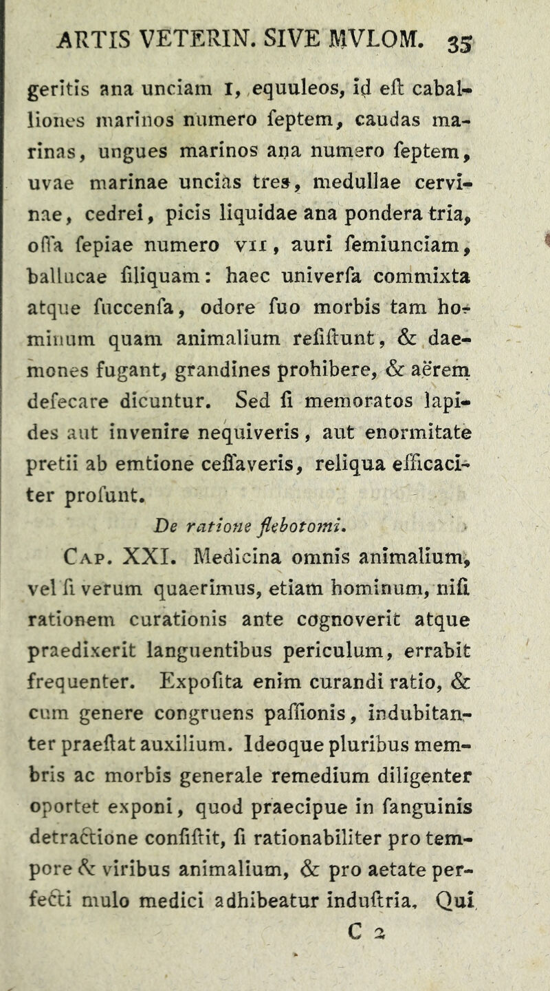 geritis ana unciam I, equuleos, eft cabal- liones marinos numero feptem, caudas ma- rinas, ungues marinos ana numero feptem, uvae marinae uncias tres, medullae cervi- nae , cedrei, picis liquidae ana pondera tria, ofla fepiae numero vix, auri femiunciam, balineae filiquam: haec univerfa commixta atque fuccenfa, odore fuo morbis tam ho-^ minum quam animalium refiftunt, & dae- mones fugant, grandines prohibere, & aereni defecare dicuntur. Sed fi memoratos lapi- des aut invenire nequiveris, aut enormitate pretii ab emtione ceffaveris, reliqua efficaci- ter profunt. De ratione flebotojni. Cap. XXI. Medicina omnis animalium, vel fi verum quaerimus, etiam hominum, nifi rationem curationis ante cognoverit atque praedixerit languentibus periculum, errabit frequenter. Expofita enim curandi ratio, & cum genere congruens paffionis, indubitanr- ter praeftat auxilium. Ideoque pluribus mem- bris ac morbis generale remedium diligenter oportet exponi, quod praecipue in fanguinis detraftione confiftit, fi rationabiliter pro tem- pore (ft viribus animalium, & pro aetate per- fefti mulo medici adhibeatur induftria. Qui C a