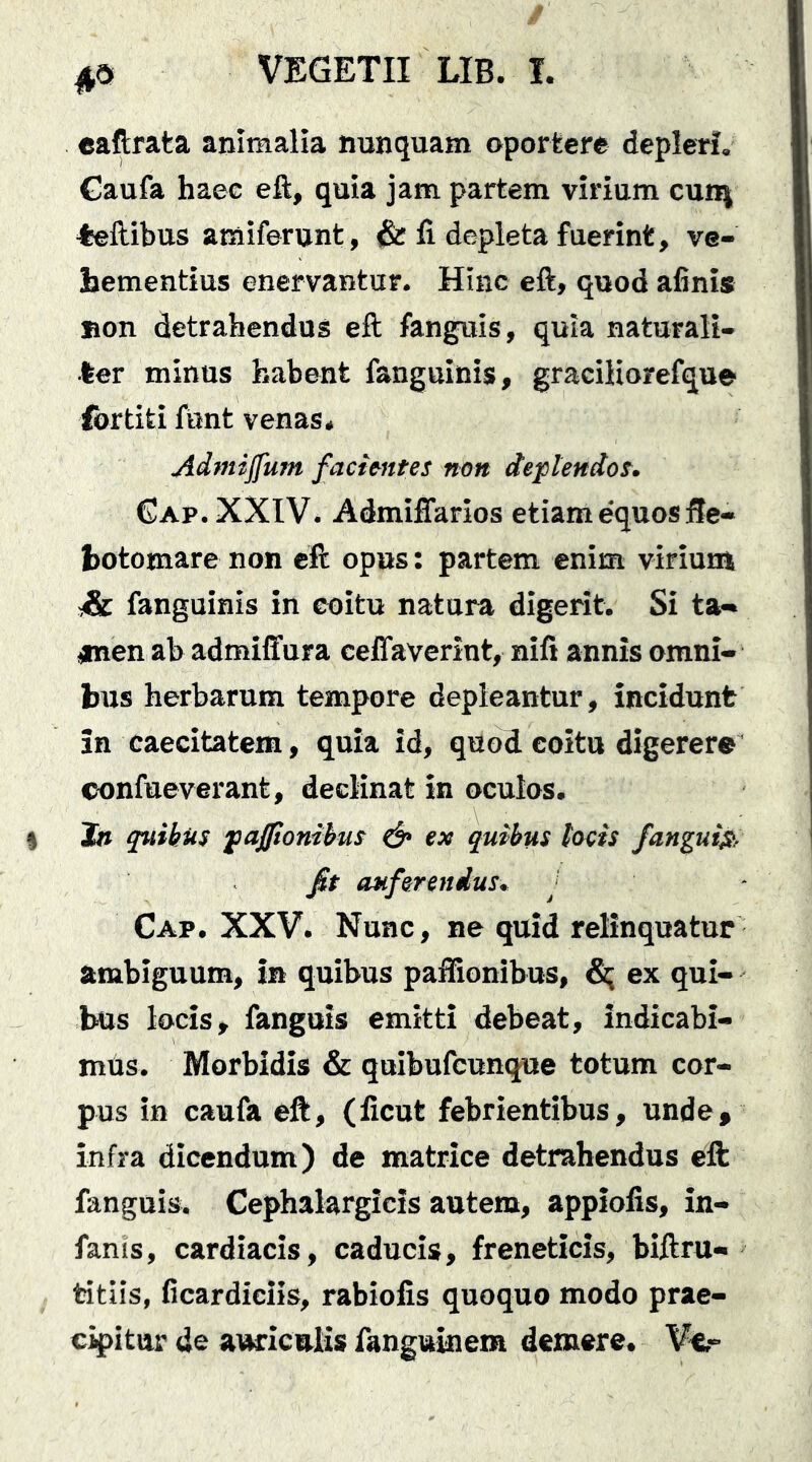 caftrata animalia nunquam oportere deplerf, €aufa haec eft, quia jam partem virium cunj feftibus amiferunt, & fi depleta fuerint, ve- hementius enervantur. Hinc eft, quod afinis non detrahendos eft fanguis, quia naturali- ter minos habent fanguinis, graciliorefque fortiti font venas. Admijfum facimtes non deplendos. Gap. XXIV. AdmilTarios etiame‘quosfte- hotomare non eft opus: partem enim virium s& fanguinis in coitu natura digerit. Si ta- <men ab admiffura ceffaverint, nifi annis omni- bus herbarum tempore depleantur, incidunt in caecitatem, quia id, quod coitu digerere confueverant, declinat in oculos. Jfl quihus fajponihm ^ ex quibus tocis fangui^, fit auferendus, Cap. XXV. Nunc, ne quid relinquatur ambiguum, in quibus pafiionibus, ^ ex qui- bus locis, fanguis emitti debeat, indicabi- mus. Morbidis & quibufcunqoe totum cor- pus in caufa eft, (ficut febrientibus, unde» infra dicendum) de matrice detrahendus eft: fanguis. Cephalargicis autem, appiofis, in- fanis, cardiacis, caducis, freneticis, biftru- titiis, ficardiciis, rabiofis quoquo modo prae- cipitur de auriculis fanguinera demere. Vu-