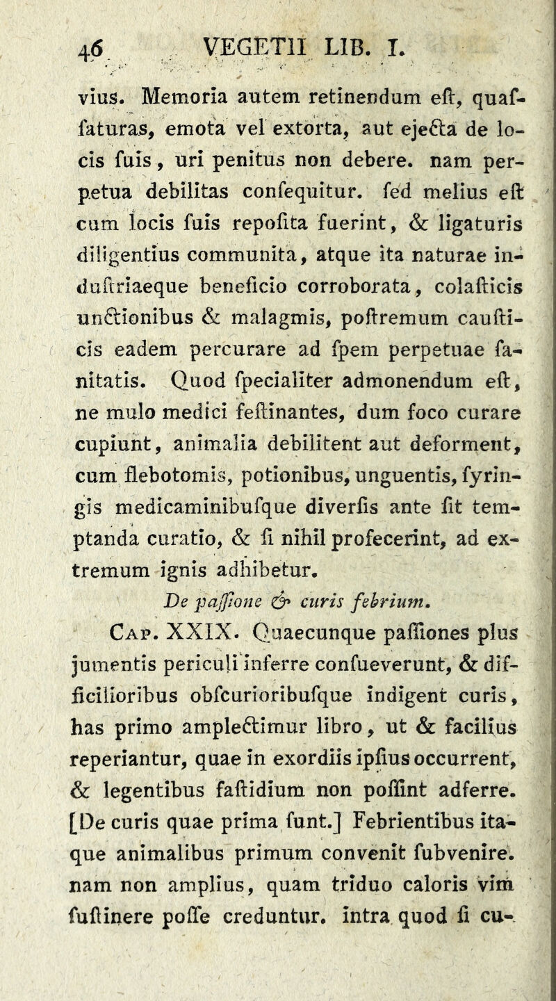 vius. Memoria autem retinendum eft, quaf- faturas, emota vel extorta, aut ejefta de lo- cis fuis, uri penitus non debere, nam per- petua debilitas confequitur. fed melius eft cum locis fuis repofita fuerint, & ligaturis diligentius communita, atque ita naturae in- duftriaeque beneficio corroborata, colafticis unftionibus & malagmis, poftremum caufti- cls eadem percurare ad fpem perpetuae fa- nitatis. Quod fpecialiter admonendum eft, ne mulo medici feftinantes, dum foco curare cupiunt, animalia debilitent aut deforment, cum flebotomis, potionibus, unguentis, fyrin- gis medicaminibufque diverfis ante fit tem- ptanda curatio, & fi nihil profecerint, ad ex- tremum ignis adhibetur. De ]3ajfione & curis febrium» Cap. XXIX. Qiiaecunque pafliones plus jumentis periculi inferre confueverunt, & dif- ficilioribus obfcurioribufque indigent curis, has primo ampleftimur libro, ut & facilius reperiantur, quae in exordiis ipfius occurrent, & legentibus faftidium non polfint adferre. [De curis quae prima funt.] Febrientibus ita- que animalibus primum convenit fubvenire. nam non amplius, quam triduo caloris vini fuftinere poffe credantur, intra quod fi cu-