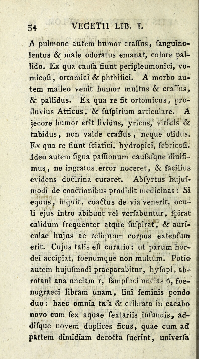 A pulmone autem humor craffas, fanguino- lentus & male odoratus emanat, colore pal- lido. Ex qua caufa fiunt peripleumonici, vo- micofi, ortomici & phthifici. A morbo au- tem malleo venit humor multus & craffus, & pallidus. Ex qua re fit ortomicus, pro- fluvius Atticus, & fufpirium articulare. A jecore humor erit lividus, yricus, viridis & tabidus, non valde craffus , neque olidus. Ex qua re fiunt fciatici, hydropici, febricofi. Ideo autem figna paflionum caufafque diuifi'- mus, ne ingratus.error noceret, & facilius evidens doftrina curaret. Abfyrtus hujuf- modi de coaftionibus prodidit medicinas: Si equus, inquit, coaftus de via venerit, ocu- li ejus intro abibunt vel verfabuntur, fpirat calidum frequenter atque fufpirat, & auri- culae hujus ac reliquum corpus extenfum erit. Cujus talis eft curatio: ut parum hor- dei accipiat, foenumque non multtim. Poti© autem hujufmodi praeparabitur, hyfopi, ab-> rotani ana unciam i, fampfuci uncias 6, foe- nugraeci libram unam, lini feminis ponda duo: haec omnia tufa & cribrata in cacabo novo cum fex aquae fextariis infundis, ad- difque novem duplices ficus, quae cum ad partem dimidiam decofta fuerint, univerfa