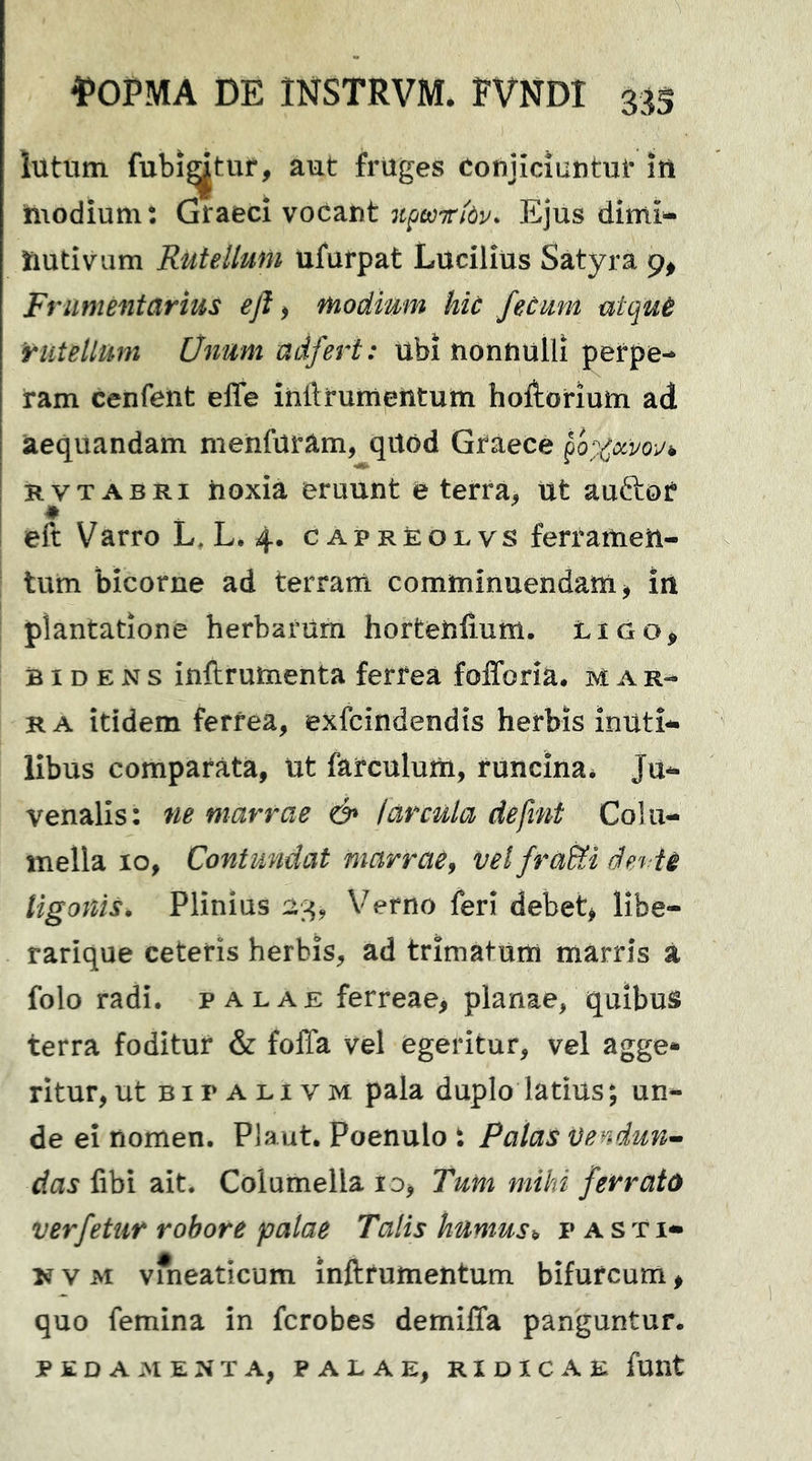 lutum fubi^tuf, aut fruges Conjiciuntur itt hiodium: Graeci voCant itpeoiribv. Ejus dimi- HutiVum Rutellum ufurpat Lucilius Satyra 9, Ft 'iimentarius ejl > modimn hic fecum utquB rutellum Unum adfert: ubi nonnulli perpe- ram cenfent effe inftrumeiitum hofhorium ad aequandam menfuram, qitod Graece ^Q%ccvo-jh KVT ABRi noxia eruunt e terra, Ut auftor eft Varro L, L. 4. capreolvs ferramen- tum bicorne ad terrani comminuendam^ iii plantatione herbarum horteniium. LiGo^ BIDENS inftrutnenta ferrea folToria. mar- ra itidem ferrea, exfcindendis herbis inuti- libus comparata, ut farculum, runcina* Ju- venalis: ne marrae & !arcula defint Colu- mella IO, Contundat marrae^ vel fra&i devti ligonis. Plinius Verno feri debet, Hbe- rarique ceteris herbis, ad trimatum marris a folo radi, palae ferreae, planae, quibus terra foditur & folTa vel egeritur, vel agge* ritur,ut bipalivm pala duplo latius; un- de ei nomen. Plaut. Poenulo t Palas Vendun^ das fibi ait. Columella lo, Tum miki ferrato verfetur robore palae Talis humus^ pasti- N v M vmeaticum inftrumentum bifurcum, quo femina in fcrobes demilTa panguntur. pedamenta, palae, ridicae funt