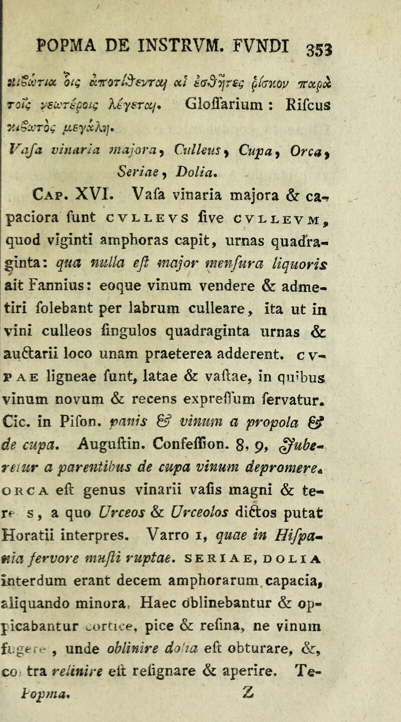 ztibihricc oiQ KTtOT/d^evrcif ocl p/cr;coy Ttxpx toT^ Myerxj* Gloflarium : Rifcus y,iSx'Tog /jLEyxh]* Vaja vinaria majora y CiilkuSy Cupuy Orcay Seriae y Dolia* Cap. XVL Vafa vinaria majora & ca-? paciora funt cvllevs live cvljlevm, quod vlginti amphoras capit, urnas quadra- iginta: quu nulla eft major mmfura liquoris ait Fannius: eoque vinum vendere & adme- tiri folebant per labrum culleare, ita ut in vini culleos lingulos quadraginta urnas & auftarii loco unam praeterea adderent, c v- p AE ligneae funt, latae & vaftae, in quibus vinum novum & recens expreffum fervatur* Cic, in Pifon. & vinum a propola de cupa* Auguftin, Confeffion. 8» 9, reiur a parentibus de cupa vinum depromere a ORCA eft genus vinarii valis magni & te- re s, a quo Urceos & Urceolos diftos putat Horatii interpres, Varro i, quae in Hifpa^* ma fervore nmjli ruptae* seriae, doeia interdum erant decem amphorarum, capacia, aliquando minora^ Haec dblinebantur & op- picabantur oortice, pice & refina, ne vinum fcgert^ , unde oblinire doha eft obturare, &, co. tra relinire eft relignare & aperire. Te- Jropma* Z