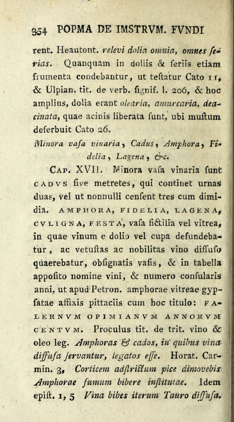 rent» Heautont. relevi dolia omnia^ omnes fe^ riass Quanquam in doliis & feriis etiam frumenta condebantur, ut teftatur Cato ii, & Ulpian- tit. de verb. lignif. 1. 206, & hoc amplius, dolia erant olearia, amurcaria, dea^ cinatUf quae acinis liberata funt, ubi mullum deferbuit Cato 26* Minora vafa vinaria^ Cadus ^ Amjphora^ Fi^ delia , Lagena 5 Cap. XVII. B^inora vafa vinaria funt CADVS live metretes, qui continet urnas duas, vel ut nonnulli cenfent tres cum dimi- dia* AMPHORA, FIDRRIA, UAGtENA^ e V LI G N A, FESTA, vafa fi&ilia vel vitrea, in quae vinum e dolio vel cupa defundeba-* tur , ac vetuftas ac nobilitas vino diffufo quaerebatur, obfignatis vafis, & in tabella appolito nomine vini, & numero confularis anni, ut apud Petron. amphorae vitreae gyp- fatae affixis pittaciis cum hoc titulo: f a- EER^^VM OPIMIANVM ANNORVM CENTVM. Proculus tit. de trit. vino & oleo leg. Amphoras & cados, in quibus vina diffufa Jervantur, legatos effe, Horat. Car- min, 3, Corticem adJlriStum pice dimovebis Amphorae fumum bibere inflitutae. Idem epift. I, 5 Vina bibes iterum Tauro diffufa^