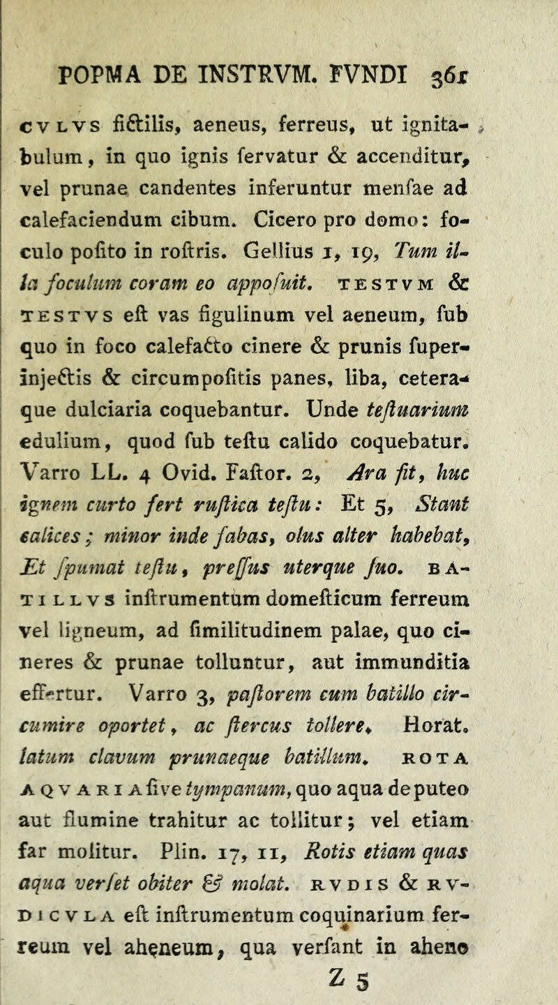 cvLvs fiftilis, aeneus, ferreus, ut ignita- bulum , in quo ignis fervatur & accenditur, vel prunae candentes inferuntur menfae ad calefaciendum cibum. Cicero pro domo: fo- culo polito in roftris. Gellius j, 19, Tum il- la foculum coram eo appofuit. TESTVM & TESTvs eft vas figulinum vel aeneum, fub quo in foco calefacto cinere & prunis fuper- injeftis & circumpofitis panes, liba, cetera^ que dulciaria coquebantur. Unde tejluarium edulium, quod fub teftu calido coquebatur. Varro LL. 4 Ovid. Fallor. 2, j^ra fity huc ignem curto fert ruflica teftu: Et 5, Stant calices ; minor inde fabas^ olus alter habebat^ Et fpumat teftu f prejfus uterque fuo. bA- TI L L V s inllrumentum domefticum ferreum vel ligneum, ad fimilitudinem palae, quo ci- neres & prunae tolluntur, aut immunditia eff-^rtur. Varro 3, paftorem cum batillo cir^ cumire oportet ^ ac ftercus tollere^ Horat. latum clavum prunaeque batillum^ rota A Q V A RI Afive tympanum, quo aqua de puteo aut flumine trahitur ac tollitur; vel etiam far molitur. Plin. 17, ii. Rotis etiam quas aqua ver [et obiter & molat, rvdis & rv- D1 c V L A eft inftrumentum coquinarium fer- reum vel ah^neum, qua verfant in aheno Zs