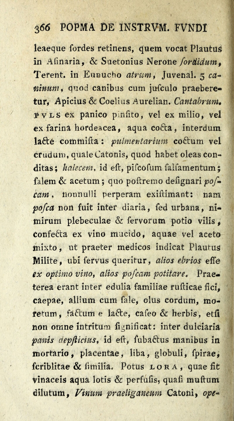 leaeque fordes retinens, quem vocat Plautus in Alinaria, & Suetonius Nerone/orrfiiiam, Terent, in EuBUcho atrum, Juvenal. 5 ca- ninum, quod canibus cum jufculo praebere- tur, Apicius & Coelius Aurelian. Cantabrum, SVLS ex panico pinfito, vel ex milio, vel ex farina hordeacea, aqua cofta, interdum lafte commifta: pulmentarmin coftum vel crudum, quale Catonis, quod habet oleas con- ditas; hakcem, id eft, pifcofum faifamentum; falem & acetum; quo poftremo delignari pof- cam, nonnulli perperam exiftlmant: nam pofca non fuit inter diaria, fed urbana, ni- mirum plebeculae & fervorum potio vilis, confefta ex vino mucido, aquae vel aceto mixto, ut praeter medicos indicat Plautus Milite, ubi fervus queritur, alios ebrios effe ex optimo vino, alios pofcam potitare. Prae- terea erant inter edulia familiae rufticae fici, caepae, allium cum fale, olus cordum, mo- retum, faftum e lafte, cafeo & herbis, etfi non omne intritum lignificat: inter dulciaria panis depflicias, id eft, fubaftus manibus in mortario, placentae, liba, globuli, fpirae, fcriblitae & limilia. Potus non a, quae fit vinaceis aqua lotis & perfufis, quafi muftum dilutum. Vinum praeliganeum Catoni, ope-