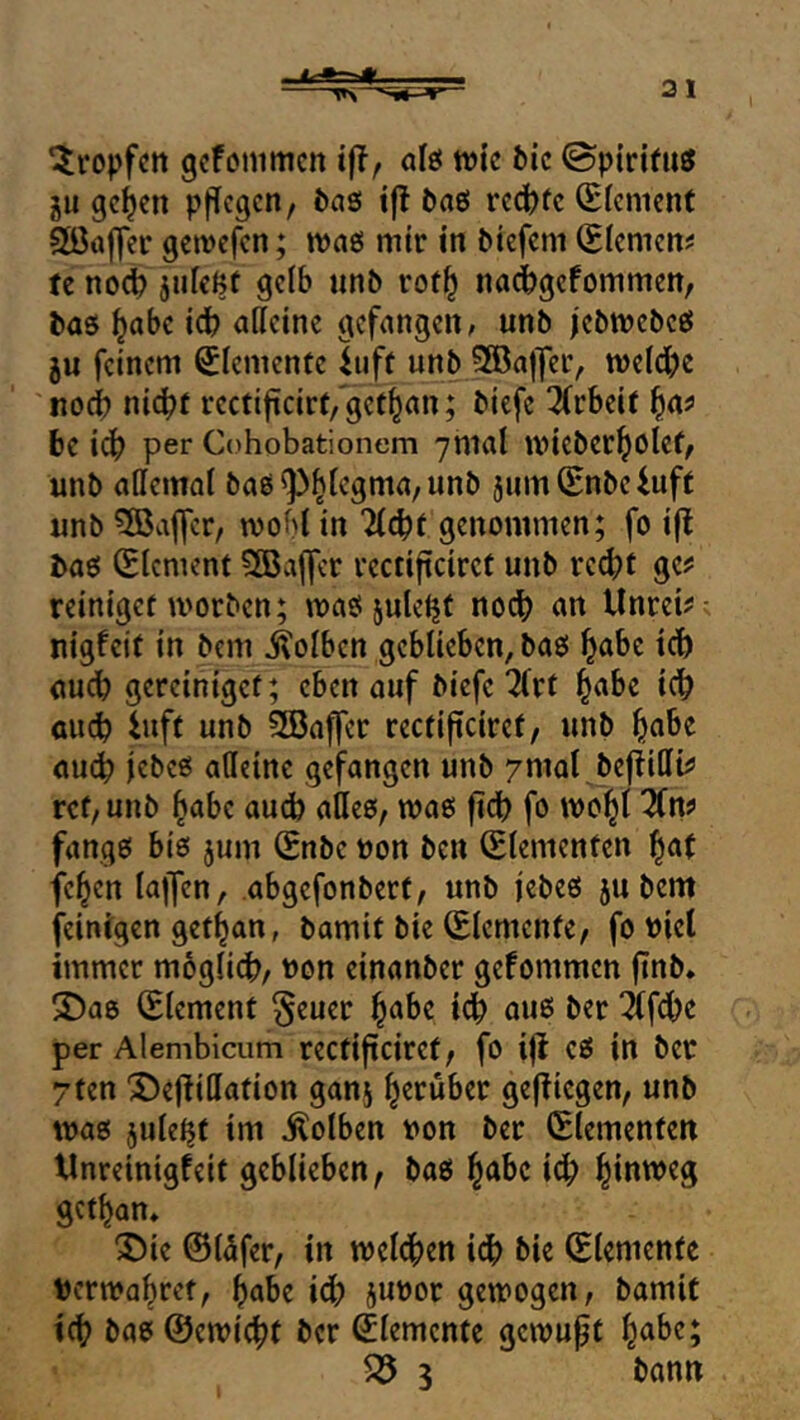 tropfen gefömmen iff, afö tvic fcic 0pirjfuö gu ge^en ppegen, J)aß !|! baß rcd)(c (Slcnicnf 5öa|]cr gewefen; maß mir in Diefem (Eiemem tc nod) gelb «n& rof^ nadbgefommen, l»aß ^abc idb aßeine gefangen; unö jcMvebcß ju feinem Elemente ^iiff unb SBajfer, roeldbe noi nic^f rectijicirf/get^an; biefc 2(rbeif l^n? 6e idb psr Cohobationem 7mal miebetbolef^ unb aßemat 5um(Enbeiuft unb ^Baffer, mobl in genommen; fo ijl t>aß (Element 3Baffer vectifteiret unb re(^?f gcj: reinigef morben; maß^uleijt nodb an Unreif nigfeit in bem Kolben geblieben, baß b^bc idb auch gereiniget; eben auf biefe 7(rt au^ iuft unb SBaffer reefifteiret/ unb au^ jebeß aßeine gefangen unb ymat beflißt^ ref/unb höbe auch aßeß, maß fidb fo mobl ^n? fangß biß jum (£nbe uon ben (Elementen b^t feben lajfen, abgefonberf, unb jebeß ju bem (einigen getban, bamit bie (Elemente, fo »iet immer moglid), t>on einanber gefommen jinb* S)aß (Element §euer f^ahz idb ouß ber ifdbe per Alembicum rectifteiret, fo ijl eß in ber 7ten ^efiißation ganj gej^iegen, unb maß jule^t im Kolben uon ber (Elementen t4nreinigfeit geblieben, baß b^bc ieb b(«^^3 getban* 35ie ®l5fer, in meldben idb bie (Elemente Dcrmabret, bube idb Juror gemogen, bamic i(b baß ©emiebt ber Elemente gemuft b<^be; ^ 3 bann