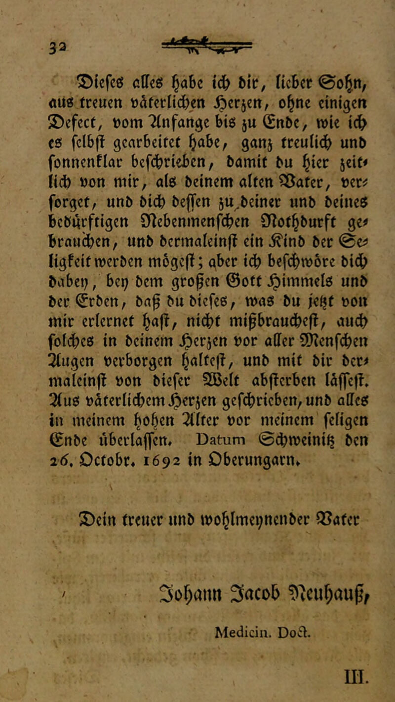 ^iefcö clleö ^abe iä) bic, lieber ©o^n, «itö treuen uüferlidjen ^erjen, ol^ne einigen 2)efect, t)om Tinfangc big ju (Enbe, wie ic^ es fclbff gearbeitet ^)abe, ganj treulidb unb fonncnflar befdbrieben, bamit bu l^ier seit* iid) »on mir, alg beinern alten ?Sater, uer^ forget, unb bidb beffen ju^beiner unb beineö beburftigen 9]ebenmenfdben SRot^burft ge* brauchen, unb bermateinf! ein ^inb ber 0e* ligfeit werben mbgcfl; gber idb befc()w6re bidh babey/ bei; bem großen ©ott^immelg unb ber ^rben, baf bu biefeß, was bu jeljf uon mir erlernet |a(t, nidbt mi^braudbefl, auch folches in beinern Jperjen uor aOfer 9Kenfchen !2tiigen Verborgen ^alteft, unb mit bir ber* mateinj! »on biefer 2Belt abflcrben läffc|T. 3lus väterlichem ^erjen gef^ricben,unb alles in meinem 2lltcr vor meinem feligcn (Enbe iiberlajyen» Datum 0d>u>cini^ ben 26, Detobr, 1692 in Dberungariu ^Dein treuer unb wo^lmeynenber Später 3or;aim Medicin. Do^t. m.