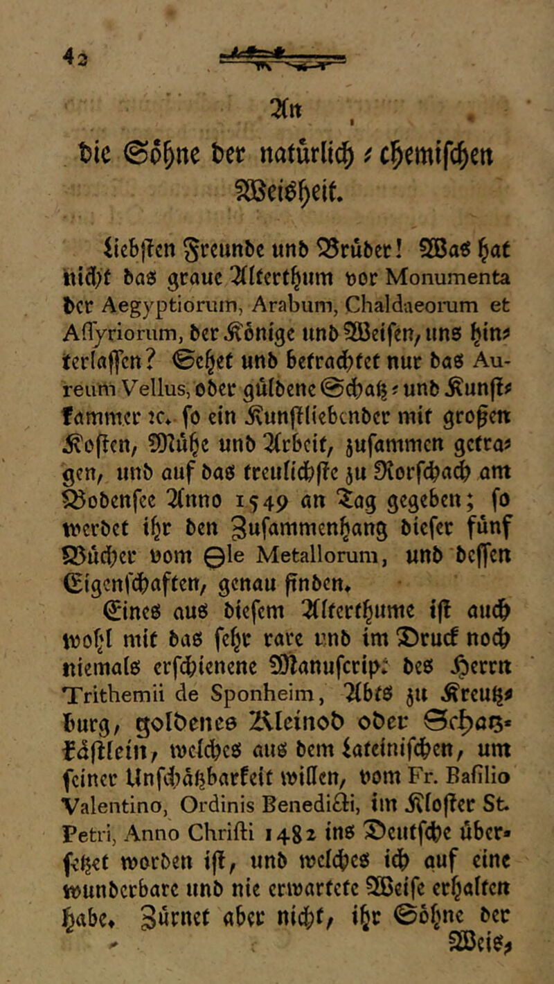 Uc bet natürlich) ^ cl&emtfc^eit SöSei^^elt. liebjicn ^reunbe unb 25rubct! 3Ba« ^at baö graue 3fl(crt^iim \)or Monumenta ber Aegyptiorum, Arabum, Chaldaeomm et Afl/riorum, bet Äbni'gc unb2öetfen/ims tcrlaffen? <Se§et unb befradbtet nur baö Au- reum Vellus, ober gulbene @d)a^; unb ^un|{# fammer ic* fo ein ^vunjTliebtnber mit großen Soften, ?)D2u^e unb 3(tbci(, jufammen getra« gen, unb auf baei treundbf!e ju Diorfcba^ om feobenfee 2(nno 1549 an '^og gegeben; fo tt'erbef t^r ben biefer fünf Q5ü(ber 00m 0le Metallorum, unb beffen (Eigenf^aften, genau finben, ^ineö auö btefem 3flterfl^unie iß att^ ivof*t mit baß fe^c rare unb im 2)ru(f noch niematß erf(^ienene SOlanufcrip; beß ^errn Trithemii de Sponheim, Tibfß jU Äreu^^ bürg, golbencß 2^leinoÖ oöci: fdftfcin, mcicbcß auß bem iafeinifeben, um feiner Unffa^barfeit mitten, nom Fr. Bafilio Valentino, Ordinis Benediäi, im i^iof?er St. Petri, Anno Chrifti 1482 inß ©eutf<be Über* fcljef morben ifi, unb mcicbeß idb ouf eine tounbcrbarc unb nie ermartefe SBeife erhalten habe* nic|)t, ibr 06§ne bec 2Beiß^