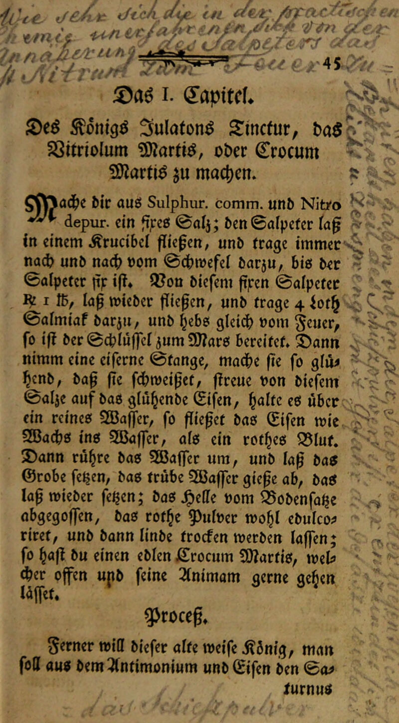 iAte. UL d€.i;/^adfufcß m tmtt e..' ‘A^z. tf ti f:.r^^QT4/ ~ 5)a6 I. (5!apttcL ^Deö ^mugö Sulaton^ Simetur, SSitriolum ?Karti^, ober Crocum > ÜKartiö ^u mact)en» :? j S^adi>c bic auö Sulphur, comm. unb Nitro depur. ein |ijreß ©alj; ben0alpcfer (a^ ? Cn einem Ärucibel fließen, unb tröge immer nach unb nach oom ©chmefei barju, big ber ? T- 0ölpctcr np i(T4 3?on biefem ftpen ©ölpetet C ' I fb, lap mieber triefen, «nb tröge 4 0almiaf borju, unb ^ebs gleid) nom S^ncr, ' fo ift ber@chIufrcf 5um9J?are! bereitet» ä)ann nimm eine eiferne @tange, mache fic fo gliM henb, ba0 fie fchmeipet, f^reue non biefem ©alje auf baö glu^enbe Cifen, l^olte eö über ein reineo SBaffer, fo fließet baß (Sifen mic SBachß inß 2Baffer, afß ein rot^eß 55Iuf. ®ann rü^re baß 3Baffer um, unb la^ baß @robe fe^en, baß trübe 5ßaffcr gie^e ab, boß lop roieber feijen; baß .^effe nom feobenfo^e obgegojfen, baß rot^e §)uhev tvo^l ebulco^ riret, unb bonn linbe troefen tnerben laffen; fo l^a|^ bu einen eblen Crocum S0?artiß, meU <her offen ujib feine 2(nimom gerne ge^en lüffct. 3>roceg» ^^,: .. > flw ferner miCf biefer alte weife Äönig, man foU auß bemiÄntimonium unbCifen ben ©o^ lurnuß