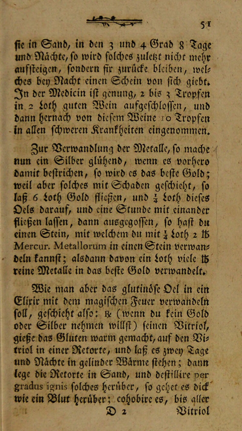 ftc in ©anb/ tn bcn 3 unb 4 ©rab 8 unb 9^läitüC/fo wirb folcf^ee! julc^f nidK mc()c öuffleigcn, fonbern fip jurucfe bleiben, \mlf dbcö bei; SRacbf einen 0d?cin üon fteb (jicbf* 3n ber ÜWebietn iff qenung, 2 bi? 3 'tropfen in 2 iotf} ^qufen ?3öcin oufqefcbloffen, unb bann i^ernaeb non biefem ?Bcine ro ‘tropfen - in affen febmeren ^ranf^ciren eingenommen* 3uc SÖermanbUtnq ber 9)2efaffe, fo madK nun ein ©über glü^enb, menn c? norbero bamit bejlricben, fo mirb c? ba? befle ©olb; weil aber folcbe? mif©cbaben gcfdbiebf, fo la^ 6 ^ofb ©olb flicj^cn, unb | ^off) biefe? Oel? barauf, unb eine ©tunbe mif einanber flicken la|]en, bann außgego|]en, fo b« einen ©fein, mif wclcbem bu mit | iof^ 2 Mercur. Metallorum in einen ©fein Derroan^ beln fannf?; olsbann banon ein ^of^ niclc ffi reine 9)letaffe in baö be(!e ©olb »ermanbelf» 2öie man aber ba? glufinbfe Oel in ein ©lipir mif bem magifeben ^ener »erwahbclrt foff, gefebicbf ölfo: fy (wenn bu fein ©olb ober ©ilber nehmen wiffff) feinen SSifriof, giefe ba? ©luten warm gemadbf/auf ben triol in einer £Kcforfe, unb laf e? jwe»; ^age unb 2fid6fe in gelinbcr 583drme fieben; bvinn (ege bie Dieforfe in ©anb, unb befilffire per gradus ignis folcbeß be*^uber, fo gc^cf e? bief' wie ein ^luf herüber; cohobircco, bi? aller 2) 2 ^^ifriol