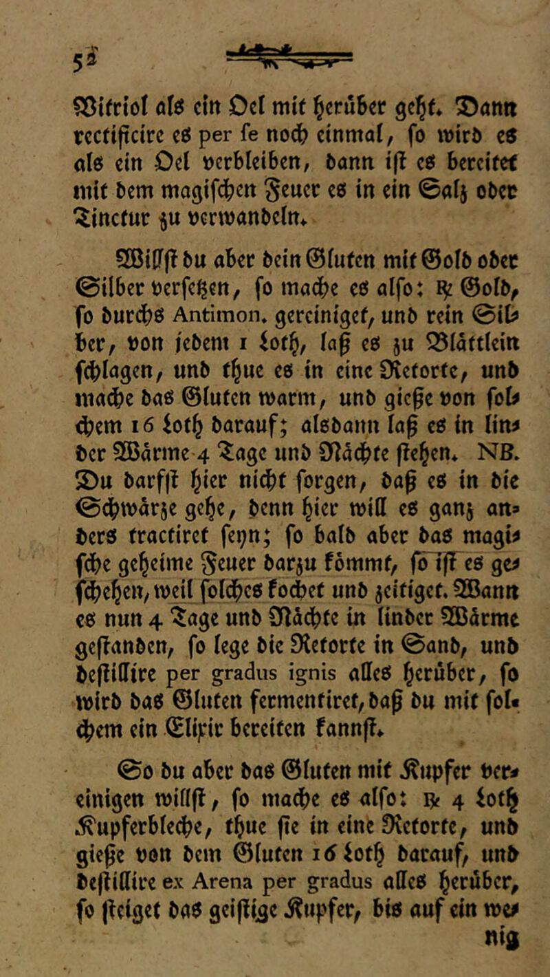 5^ 5ß{frioI alö ein Del mit ^erüSet gc^f* 3)an« rcctiftcirc eö per fe nod^ einmal, fo wirö e® nlö ein Del verbleiben, bann i|t eö bereifet inif bem magifeben ^euer eö in ein ©alj obev ^inefur vcrwanbelm 5öiU(! bu aber beinölufcn mif ©olb ober ©Über verfemen, fo mache cßalfo: ©olb, fo bur(b>0 Antimon, gercinigef, unb rein ©iD« ier, von iebem i iot^, la^ eö ju ^Släftlein feblagen, unb f^ue eo in eine Oieforfc, unb ina^e bao ©lufen marm, unb gic0e von fol^ ^em 16 fofb barauf; alßbann laf cß in liw ber 3Barme 4 “^«3« unb Dl5cbfe flehen. NB. 5Du barfjt nicht forgen, bap eß in bie ©dhtvarje gehe, benn hier will eß ganj an» berß fracüiret fepn; fo halb aber baß mogw f(^)e geheime §euer barju fommf, foljT cß gc^ fi^eheU/weil foldhcß fodbef unb jeifigef. SBan« cß nun 4 ^age unb Süächfe in linber SBdrme gc|!anben, fo lege bie Sieforte in ©anb, unb bejlillire per gradus ignis alleß herüber, fo wirb baß ©luten fermenfiref,bag bu mit fol« ^em ein ©lifric bereiten fannjl*. ©0 bu aber baß ©luten mit Tupfer Per* einigen willfl, fo mache eß alfo: ^ 4 iot§ .■Kupferbleche, thue fie in eine Slctorfe, unb gie^e von bem ©luten i5ioth barauf, unb befiillire ex Arena per gradus aflfeß herüber, fo {leiget baß geiflige Kupfer, biß auf ein wif